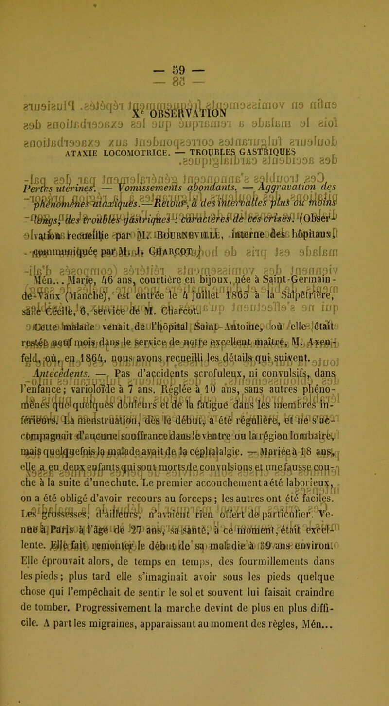 — 85 — .'déibqbi nOns 8ob 8noijfidi90i!/3 8oI oup üiiincxnyï c sLelfira al siol 8fioiJj8iIi90x5Z3 zuc 11191)110(1891100 aolnfiiu^lul 81UoIuoI) ATAXIE LOCOMOTUICE. — TKOOBl-Ea GASTRIQUE^ , .80Upigl6ll)IB0 8jri9bl00fî 890 -l£(] 89b ifiq Jn9jji9lf/iàfiyy JnponwflnB'a fcylduoil .8o3 Pa'àrs îiteriner. — Vormssemems abondants. — Aggravation des alv^fonijl-eddéllÇe iBduRKBVioiLfc, .istsefnei â«k!;hC^iiûiusJl - iq^uii^u^uéç Gharpoth^iuiI 9b 8hq J89 abfilxîfn sâfli^géllë^Ô/syrvîèb'fe w. Jn9uJ09lb*8 on iup 9i4ime))màlacle‘i venait,de.il’bôpitâl. Saint-Aiitoine,(i)ù./ellft^|6tàU rpflV§p#§û!f inpi?jd^n^j|eàer^icp(Iejt9lf/2 flxpeWflpt ipaMiî MH;%V.9ns,recue]^^^ Antécédents. —, Pas d’accidents scrofuleux, ni convulsifs,, dans „-o7ni 89Jflf).1IJ'UliJi, r ,8al) ■: ,8llf0fn988!UOkl,-, 89l> ! enfance; vanoToide a 7 ans. Réglée a. 10 ans, sans autres pheno- ni^n^ ^li^Jqdi^lqu^^' rs 'e‘^ fiiVigué d'iiVs 'les' li/enûëPi^^d-’^ fértëtetls.kllà ftiedstrUaUdn]'déS7é dMlbfy a^été' rë^lièrë, bPdé'S^bè- cpfnpagualt d’anGuncisouffranceidausIbventre ou la riSgien Oorabaj^ëi;! ipajs qyc^uefp^l^ flinlad^qa^jt^e la cépjtalalgip. ^.Wpvjépîi î|8 j che à la suite d’unechute,'Le premier accouchement aété laborieux, . on a été obligé d’avoir recours au forceps; les autres ont éné faciles. LeS ' d^àiliytifs^ n4vliîiilll 'fîbn dél pâruibîiei^: 'Cé- line feijPârjs î^i’âgiéiido l27'anb,’ iSaiSàntè.'^y té'ra'o'rbent, étàiit exëbf-f*^' lente. 0|b.fe|ij iiçtnonlqrde début)Üe's^' malbdie'à iSS^/anSenviron:' Elle éprouvait alors, de temps en temps, des fourmillements dans les pieds; plus tard elle s’imaginait avoir sous les pieds quelque chose qui l’empêchait de sentir le sol et souvent lui faisait craindre de tomber. Progressivement la marche devint de plus en plus diffi- cile. A parties migraines, apparaissant au moment des règles, Mén...