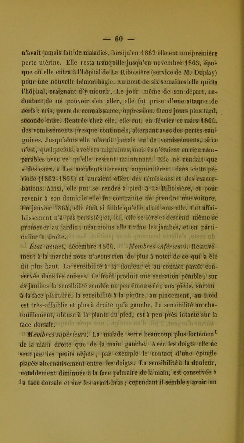 n'àvait jamais fait de maladies, lorstjü’en 1862 elle eut une|)reraièrç perte utérine. Elle resta tranquille jusqu’en novembre 1863, épo- que oïï elle entra 5 l’hôpital de là Riboisière (service de Mv'< Du|)lay) pdur une nouvelle héraorrhàgie. Au bout de six semaines elle quitt? lîllôpitalJ craignant d’ÿ mourir. Le jour môrhe de son départ,’ir»>- doutantide ne pouvoir s’en aller, lelle fut prise d’une attaque.jde rferfs't cris; perte do eoimaissanoe,')bppres8ion. Deux jours pUi.s.tard^ seconde crise. Rentrée chez elle, elle eut; en >f4,vrier et iiWrS'1864. dos vomissements presque continuels, alternant avec des pertes sani- guines. Jusqu’atols elle n’avait jamais eu de vomissémentsi siée U'Iest, 'quelquefôidpaveèises raigbinos'jiinfais ilsn‘étaient en rien com- parables avec ce qu’elle’ ressent maintcnahtr'’ Elle -né rendait que «fjfles'eaux; »' tes accidents nervetix augmeritèi-ent dans Cettepér ■Tiode (1862-1865) et auraieut offert des némissions.et desuxacor- -bations. Ainsi,' elle put ,ee rendre àhpied h Là'Riboîsiôrél, et ivoùr revenir à son domicile elle fut contrainte de prendre’ ube)Voitpre. En janvier l'865; 'elle était si faiblé'qii^eHe allaû 'soUs elle.’Cét’âffai- blissement n’d 'paspersisté 5 0t*, ’iti, clI’o se’ièYeetdescénd même se promener au jardin; néanmoins elle traîne les jambes, et en parti- culier la droite. Eiat netwe/, décembre 1865. —Membres inférieur.^. Relative- ment'a la marche nous n’avons rien de plus à noter de cé qui ‘'a été dit plus haut. La'^sensibilitéci ia douleur et au contact paraît con- servée dans les cuisses. Le froid produit nné sensation pénible ; sur dS' jâmbes’la sensibilité semble un peu émonssée'; aux pieds, snrton à la face plantaire, la sensibilité h la piqûre, an pincement, au froid est très-affaiblie et plus à droite qu’à gauche. La sensibilité au cha- touillement, obtuse à la plante du pied, est à peu près intacte sur la face dorsale. Membres supérieurs. La malade .serre beaucoup plu.s fortemen ^ de la main droite‘'que de la main gauche. Avec les doigts^elle ne ^ënt'paài les'petits objets, par exemple le contact d’unoi épingle placée'lalternaiivement entre les doigts. Laisensibilitéà la donledr, notablement diminuée à la face palmaire delà main;'est consei’vée à da face dorsale et sur les avanl-bràs ; cependant il semble V'avoir an