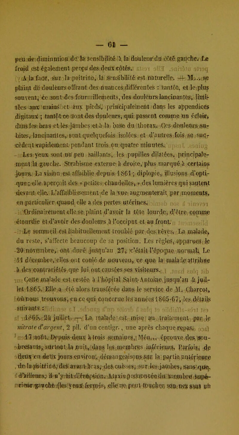 — 01 — peu.nk'dimiiiniion: id(f la sensibilité ’à la'doalcui*:du .ûoté,gauche^ «Le froid cfst) également pençü des deux côtés.; .1 i[3 gneq l»faae, Surola !poitriil&^ lai sensibilité est naturcllci plaint dki douleurs oEfraiH des nuancesdifiérontes ;!iantôt', etleiplus stïuventj ic.sont'flcsfôurmillcmertts, des douleurs lancinantes',i jintil- l6cs ani 'niaiasbet^àuîc pieds'; priricipalelnent/dans les appendices digitaux ; tantôt ce îSout des douleurs, qui passent comme un éclaiif» dainsles bras et les jambes et à la base duiiüiorax. QcS' douIettïSi^U? bites, lancinantes,, sont quelquefois isolées et d’autres foisjse,suqr cèdent'rapixlement pendant trois ou quatre minutes.; jv -mLesiyeux sont uü peu saillants, les pupilles dilatées, principale- ment la gauche. Strabisme externe à droite,!plus marqué à certains -jours. La vision est affaiblie depuis 1861); diplopie, illusions d’opti- que î elle.aperçoit des « petites cbaudellesi »,,des lumières qaisautetvt devant,elle. L’affaiblissement de la ivuci augmenterait par inoinents, en particulier quand, elle a des pertes utérines.,; ni io> i5 liusvsi ji îOfdinairementellese plaint d’avoir la tête lourde, d’être comme étourdie èi d’avoir des douleürs.à l’occiput et au front. fno^-yqd -i) Le somaneil Csl llabiiuellement troublé par des.rêves. La malade, du reste, s’affecte beaucoup de sa position. Les règles, apparuesrk. -20 novembre, ont duré jusqu’au 27,: rc’était l’époçfue;,normal; Le Il décembre,!elles 0;ut conlé de nouveau, ce que la; maladjçjatipibqp à descoplrariétés que lui ont causées ses visiteurs.^ ; gfjifj jji, ;i) Gej.le malade est restée à l’bôpital Saints-Antoine jusqu’ap juil- let 1865.'Elle a, été alors transférée dans le service de M, (Jharcot, I Où nous trouvons, en ce qui Concerne les années 186'5-67', les, détails spivants 1,1 ^ li'oi ,]i ii^ , , lilfüiillR-slTi i?.o h! ;rL80ô>s2f» juillett‘jTp;La, laahadohest mjsefau. lraitemont,,.paiH{p nitrate d’argent, 2 pii. d’un centigr., une après chaque repas), oonl ^ nol7.jaoût. iüçpois doux Mrois .qefflamefi,! Mén,.. éprouve,des,wpu- obr«aautSj^iïümet:,lunuit,yidaB| li^s.mepjbros i^ fîwfoisi die sfteüi^=ien)dfitix jours<enviroiikidén»anggaisons;^«r lai ,deola.)feitfirtévii'ei'«^«d:bras.^:deSjC.uissesj[Spr(kfliju<iitbosy{iaiiS'iqrtq, 6d)’’aHleBir8pii'B’yiltibdfiréiptiidnif!Alfixieipi)Ui»pncéftiiuilBiQpjbi’e((È«pét- nrie«c;gaBolrt!i(tesiyeB3f)ferp)éP» elle!rte,peui tpushqq soo.^n^ «h