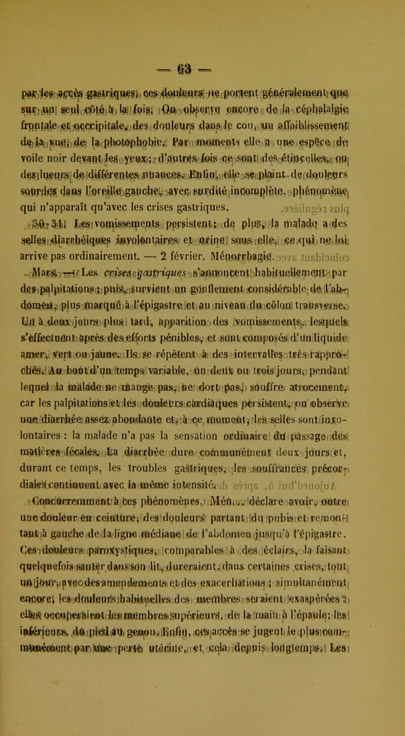 -, §3 — «|6»riqu€8h HfiiPoiTlent suçjimil ?CHi.^|ôii()laii|oi81 jOftnQ|>p6fif.q en:çore64qJqoPéph<^l“'g>«! frppfqieriçliiQqcpipitailei deSrdouleiïrs daopiJp co»<jtuu afifiibllÿsewpfi (iqiHaiijiiiuqjj.dq; la photôphobifeji Par moipems ello.asune.espSfftjdfl voile noir devant,Je8oyeHX>;xd’autrqS'foip Qp.sontltdeSiétiPrfdieSiiG 0P| deailgiqnr,s;deidÿférentçftinpaDçe8,.' Enfini,'ieili|e ijser.plaint. deidftuietirs softrdfla. dfltw IJorf^Uqjganoberjaveç gnrdUéâncoruplèinrjpWnqtnèwfi qui n’apparaît qu’avec les crises gastriques. .9'iâilugài aulq iesivotpisseineptftipprsistent^idq pliip^'-la pialadq a,des sellesi4|aF.»îhéiqMiep isvolôntaires, et;, a»einPl somielle^iriÇfi^qid neJjtM', arrive pas ordinairement. — 2 février. Ménqt'Phagid.oe/fi Jncbionïoo _!AîaçstjTTrl/^Le-s. wisfaRjrnit>na«es s’anntoncentî)hqbiiuelternairt^ipar de>;palpitaiiou8i}ipqî^!$urviént,un gdnfletqentieonsidénable-d^.ili’abÿri doraeàjiiplus nwquôjàd’épigastreiet au inivéau.tluicôloni iraüsvfirse!,; Un à deux ijoüm; plus 1 tard, apparition des Ivoipisaemeiqs^, lesquels. s’efÉeciuânljèpnès des efforts pénibles, et soniebmposôsUl’uniliquide aoierv yertuujîHjne. Ils se répètent à des^ inteiivaires:ilFès,l'ai|)pr^^' cbÔsdiAu bonld’un lteinps-variable,< ûnrdeuJt ou iroîs'joursii pendant' lequeiiila fljalade:8e lùangé pasf ner dort' pasf, sduffrc! atroceineiiÈy; car les palpitaiiohsiet les douleürs.càrdiaques péi sisient/jon obserlve une 'diiarrbée; ossezi abondante et^jà iqe, niQraentïiles/selles soiitdnî.o- lontaires : la malade n’a pas la sensation ocdiaairel duipàssagofidés: matièrea ifécales.!ülsa diarrhée dur&icotnmunément deux jdursiet, durant ce temps, les troubles gastriquesÿfjles ,soufl’i''ancês précocp dial«3continuenliavec la même intensité, ib eôiqr. ,i' ind'lnoofo/, .gUoncïirreiumeDt à bes pbénomènes,.f 'Mén<uy'déclai e avoirv oùtrfii une douleur euiceidiurei des'douleurS' partantiIdnipubisieti vemonH tautjà gauche derla-ligne médiauelde }’abd,oinen jusqu’à t’épigasirc. CesidouleUrs paroxystiques, Icotnparablesd.à i.devSaéclairs, Ja faisant' quelquefois aaut^r^dans son lUt,durciraient,)dans certaines .crises,;foutj unijourirfvocdes amendei»entfte>de3'exacerbâtious } si|nultané(nén;t| encorel lesdbuleutlsjbabrtttetlts.dcs, naeiîïhres sbiaientdexaspéréiea'ï) cUiesi oe(wt)f»'foettt,insia[nmbco8isup6rieurs,‘db lalmai'nib l’épauletdbai ipKérfûuflSs .dftrpleüidq) geapu-jiKnfifl.UflsiacqéB-se jugentileiplusiooinr- tiH««éttwnt,p3r)Maei < «tû»üilc,ji«t,/«qlia^idopui§Hlongleropsvl Uesi