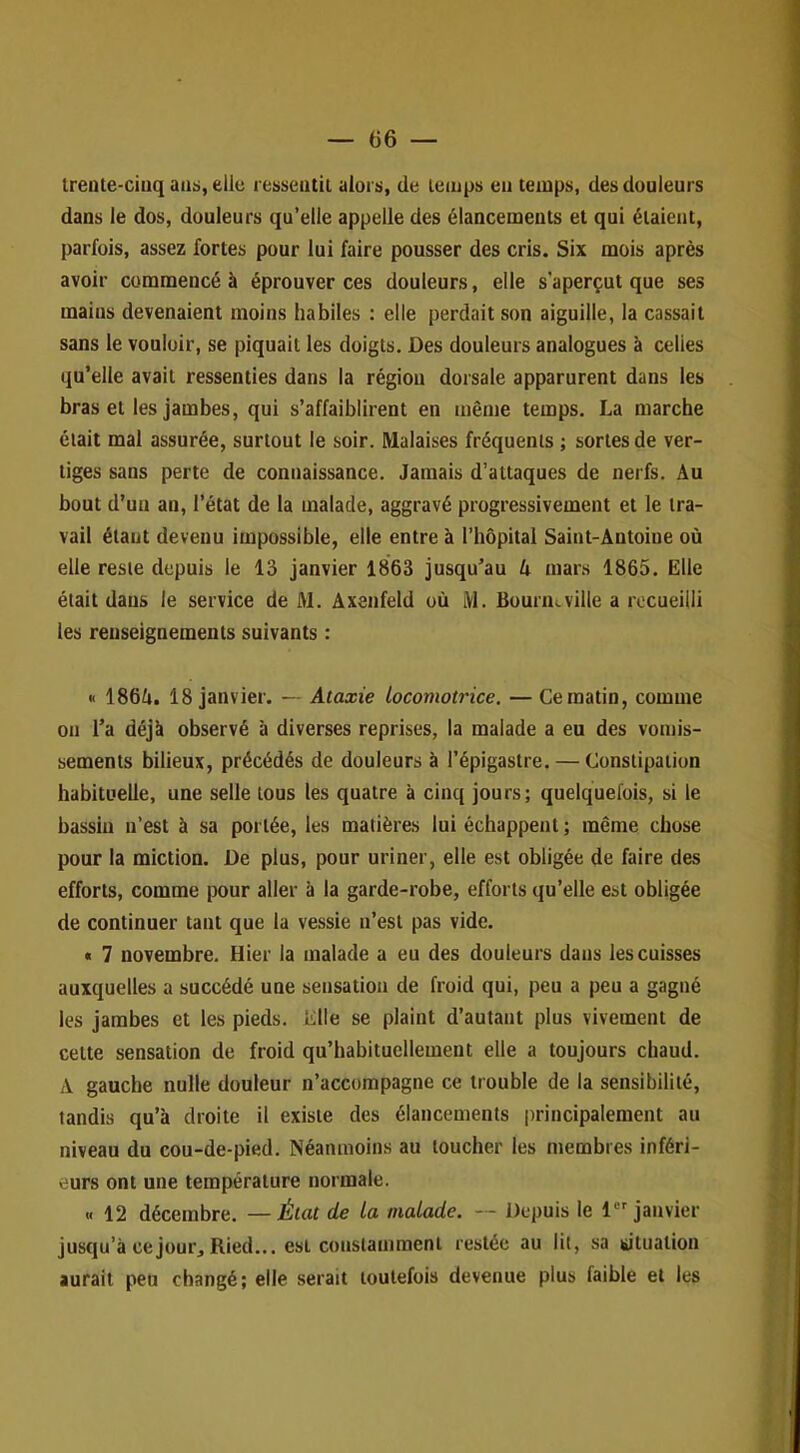06 — trente-cinq ans, elle ressentit alors, de temps eu temps, des douleurs dans le dos, douleurs qu’elle appelle des élancements et qui étaient, parfois, assez fortes pour lui faire pousser des cris. Six mois après avoir commencé à éprouver ces douleurs, elle s’aperçut que ses mains devenaient moins habiles : elle perdait son aiguille, la cassait sans le vouloir, se piquait les doigts. Des douleurs analogues à celles qu’elle avait ressenties dans la région dorsale apparurent dans les bras et les jambes, qui s’affaiblirent en même temps. La marche était mal assurée, surtout le soir. Malaises fréquents ; sortes de ver- tiges sans perte de connaissance. Jamais d’attaques de nerfs. Au bout d’un an, l’état de la malade, aggravé progressivement et le tra- vail étant devenu impossible, elle entre à l’hôpital Saint-Antoine où elle reste depuis le 13 janvier 1863 jusqu’au U mars 1865. Elle était dans le service de M. Axenfeld où M. Bourni.ville a recueilli les renseignements suivants : •( 186A. 18 janvier. — Ataxie Locomotrice. — Ce matin, comme on l’a déjà observé à diverses reprises, la malade a eu des vomis- sements bilieux, précédés de douleurs à l’épigastre. — Constipation habituelle, une selle tous les quatre à cinq jours; quelquefois, si le bassin n’est à sa portée, les matières lui échappent ; même chose pour la miction. De plus, pour uriner, elle est obligée de faire des efforts, comme pour aller à la garde-robe, efforts qu’elle est obligée de continuer tant que la vessie n’est pas vide. « 7 novembre. Hier la malade a eu des douleurs dans les cuisses auxquelles a succédé une sensation de froid qui, peu a peu a gagné les jambes et les pieds, Elle se plaint d’autant plus vivement de cette sensation de froid qu’habituellement elle a toujours chaud. A gauche nulle douleur n’accompagne ce trouble de la sensibilité, tandis qu’à droite il existe des élancements principalement au niveau du cou-de-pied. Néanmoins au toucher les membres inféri- eurs ont une température normale. « 12 décembre. —État de La maLade. — Depuis le ljanvier jusqu’à cejour^ Ried... est constamment restée au lit, sa tûtuation aurait peu changé; elle serait toutefois devenue plus faible et les