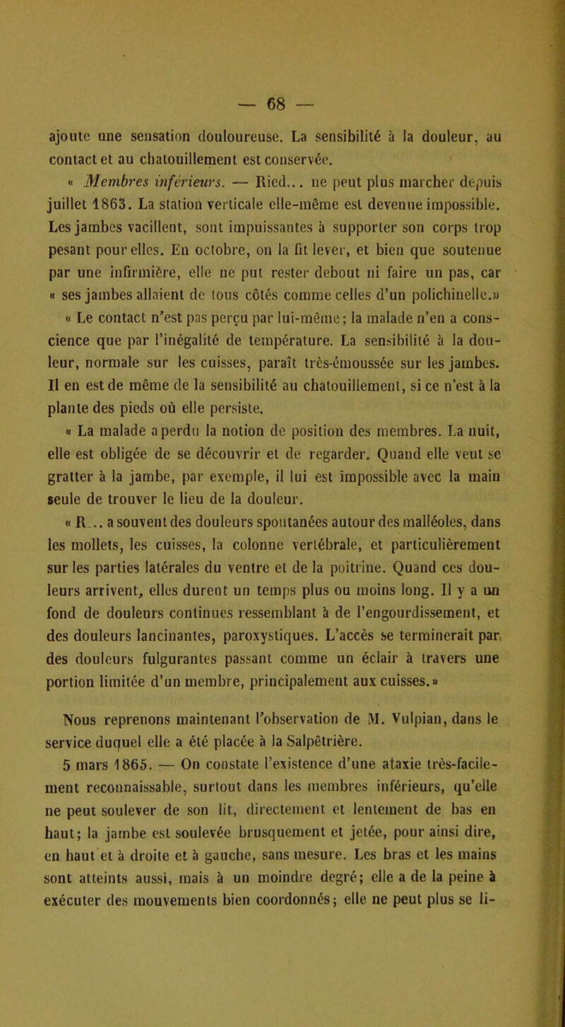 ajoute une sensation douloureuse. La sensibilité à la douleur, au contact et au chatouillement est conservée. « Membres inférieurs. — Ricd... ne j)eut plus marcher depuis juillet 1863. La station verticale elle-même est devenue impossible. Les jambes vacillent, sont impuissantes à supporter son corps trop pesant pour elles. Eu octobre, on la fit lever, et bien que soutenue par une infirmière, elle ne put rester debout ni faire un pas, car « ses jambes allaient de tous côtés comme celles d’un polichinelle.» « Le contact n’est pas perçu par lui-même; la malade n’en a cons- cience que par l’inégalité de température. La sensibilité à la dou- leur, normale sur les cuisses, paraît très-émoussée sur les jambes. Il en est de même de la sensibilité au chatouillement, si ce n’est à la plante des pieds où elle persiste. « La malade a perdu la notion de position des membres, La nuit, elle est obligée de se découvrir et de regarder. Quand elle veut se gratter à la jambe, par exemple, il lui est impossible avec la main seule de trouver le lieu de la douleur. « R... a souvent des douleurs spontanées autour des malléoles, dans les mollets, les cuisses, la colonne vertébrale, et particulièrement sur les parties latérales du ventre et de la poitrine. Quand ces dou- leurs arrivent, elles durent un temps plus ou moins long. Il y a un fond de douleurs continues ressemblant à de l’engourdissement, et des douleurs lancinantes, paroxystiques. L’accès se terminerait par, des douleurs fulgurantes passant comme un éclair à travers une portion limitée d’un membre, principalement aux cuisses.» Nous reprenons maintenant l’observation de M, Vulpian,dans le service duquel elle a été placée à la Salpêtrière. 5 mars 1865. — On constate l’existence d’une ataxie très-facile- ment reconnaissable, surtout dans les membres inférieurs, qu’elle ne peut soulever de son lit, directement et lentement de bas en haut; la jambe est soulevée brusquement et jetée, pour ainsi dire, en haut et à droite et à gauche, sans mesure. Les bras et les mains sont atteints aussi, mais à un moindre degré; elle a de la peine à exécuter des mouvements bien coordonnés; elle ne peut plus se li-