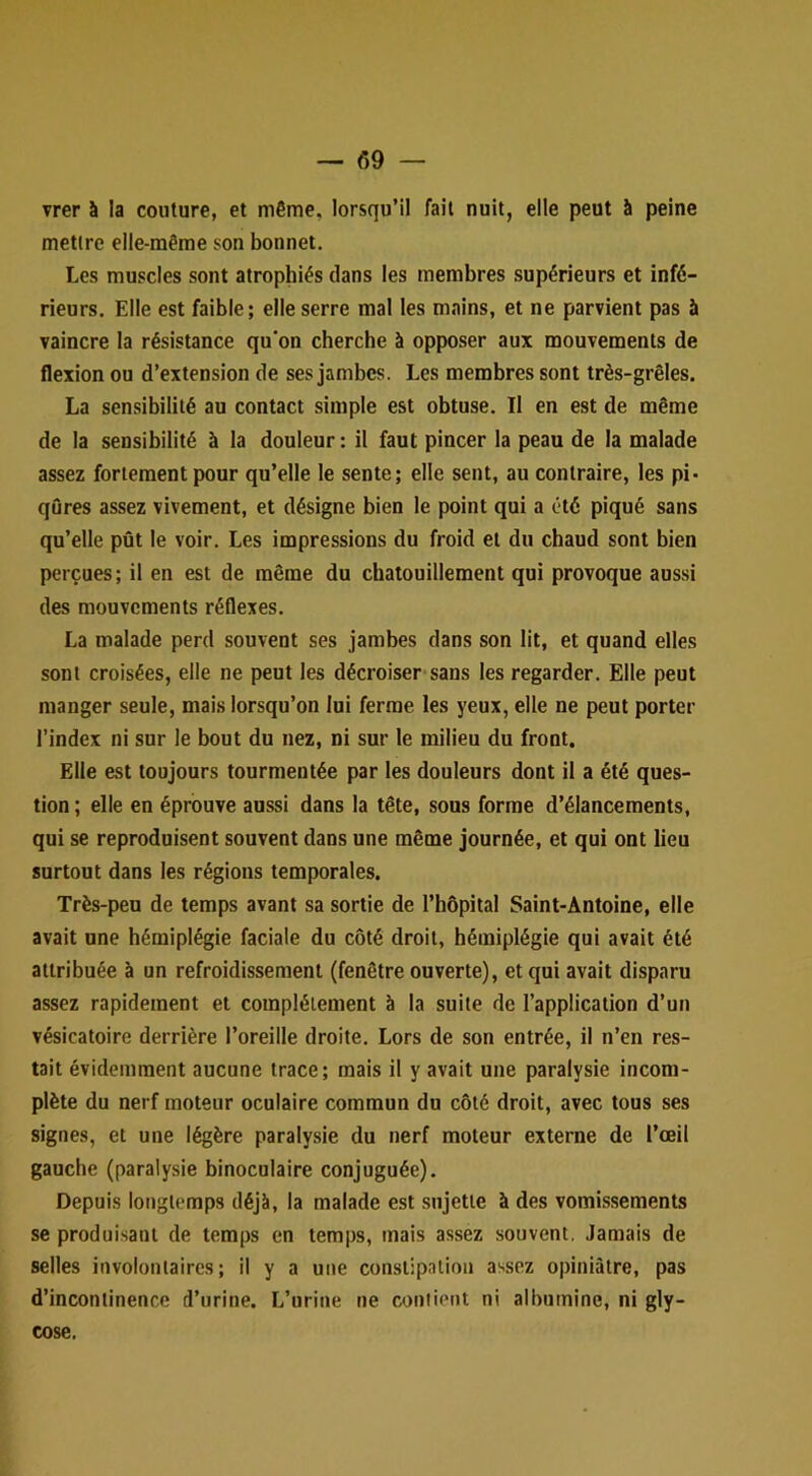 vrer à la couture, et même, lorsqu’il fait nuit, elle peut à peine mettre elle-même son bonnet. Les muscles sont atrophiés dans les membres supérieurs et infé- rieurs. Elle est faible; elle serre mal les mains, et ne parvient pas à vaincre la résistance qu’on cherche à opposer aux mouvements de flexion ou d’extension de ses jambes. Les membres sont très-grêles. La sensibilité au contact simple est obtuse. Il en est de même de la sensibilité à la douleur : il faut pincer la peau de la malade assez fortement pour qu’elle le sente; elle sent, au contraire, les pi* qûres assez vivement, et désigne bien le point qui a été piqué sans qu’elle pût le voir. Les impressions du froid et du chaud sont bien perçues; il en est de même du chatouillement qui provoque aussi des mouvements réflexes. La malade perd souvent ses jambes dans son lit, et quand elles sont croisées, elle ne peut les décroiser sans les regarder. Elle peut manger seule, mais lorsqu’on lui ferme les yeux, elle ne peut porter l’index ni sur le bout du nez, ni sur le milieu du front. Elle est toujours tourmentée par les douleurs dont il a été ques- tion ; elle en éprouve aussi dans la tête, sous forme d’élancements, qui se reproduisent souvent dans une même journée, et qui ont lieu surtout dans les régions temporales. Très-peu de temps avant sa sortie de l’hôpital Saint-Antoine, elle avait une hémiplégie faciale du côté droit, hémiplégie qui avait été attribuée à un refroidissement (fenêtre ouverte), et qui avait disparu assez rapidement et complètement à la suite de l’application d’un vésicatoire derrière l’oreille droite. Lors de son entrée, il n’en res- tait évidemment aucune trace; mais il y avait une paralysie incom- plète du nerf moteur oculaire commun du côté droit, avec tous ses signes, et une légère paralysie du nerf moteur externe de l’œil gauche (paralysie binoculaire conjuguée). Depuis longtemps déjà, la malade est sujette à des vomissements se produisant de temps en temps, mais assez souvent. Jamais de selles involontaires; il y a une constipation assez opiniâtre, pas d’incontinence d’urine. L’urine ne contient ni albumine, ni gly- cose.