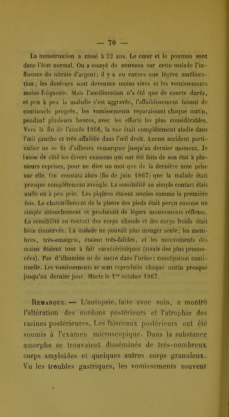 La menstruation a cessé à 32 ans. Le cœur et le poumon sont dans l’élat normal. On a essayé de nouveau sur cette malade l’in- fluence du nitrate d’argent; il y a eu encore une légère améliora- tion ; les douleurs sont devenues moins vives et les vomissements moins fréquents. Mais l’amélioration n’a été que de courte durée, et peu à peu la maladie s’est aggravée, l’alTaiblissement faisant de continuels progrès, les vomissements reparaissant chaque matin, pendant plusieurs heures, avec les efforts les plus considérables. Vers la fin de l’année 1866, la vue était complètement abolie dans l’œil gauche et très-affaiblie dans l’œil droit. Aucun accident parti- culier ne se fit d’ailleurs remarquer jusqu’au dernier moment. Je laisse de côté les divers examens qui ont été faits de son état à plu- sieurs reprises, pour ne dire un mot que de la dernière note prise sur elle. On constata alors (fin de juin 1867) que la malade était presque complètement aveugle. La sensibilité au simple contact était nulle ou h peu près. Les piqûres étaient senties comme la première fois. Le chatouillement de la plante des pieds était perçu comme un simple attouchement et produisait de légers mouvements réflexes. La sensibilité au contact des corps chauds et des corps froids était bien conservée, l.a malade ne pouvait plus manger seule; les mem- bres, très-amaigris, étaient très-faibles, et les mouvements des mains étaient tout à fait caractéristiques (ataxie des plus pronon- cées). Pas d’albumine ni de sucre dans l’urine: constipation conti- nuelle. Les vomissements se sont reproduits chaque matin presque jusqu’au dernier jour. Morte le l octobre 1867. Remarque.— L’autopsie, l'aile avec soin, a montré l’altération des cordons postérieurs et t’alrophie des racines postérieures. Les faisceaux postérieurs ont été soumis à l’examen microscopique. Dans la substance amorphe se trouvaient disséminés de trè.s-nombreux corps amyloïdes et quelques autres corps granuleux. Vu les troubles gastriques, les vomissements souvent