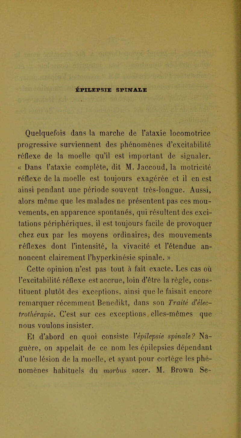 ÉFII.X;FSIE SFINAI.X Quelquefois dans la marche de l’ataxie locomotrice progressive surviennent des phénomènes d’excitabilité réflexe de la moelle qu’il est important de signaler. *( Dans l’ataxie complète, dit M. Jaccoud, la motricité réflexe de la moelle est toujours exagérée et il en est ainsi pendant une période souvent très-longue. Aussi, alors même que les malades ne présentent pas ces mou- vements, en apparence spontanés, qui résultent des exci- tations périphériques, il est toujours facile de provoquer chez eux par les moyens ordinaires; des mouvements réflexes dont l’intensité, la vivacité et l’étendue an- noncent clairement l’hyperkinésie spinale. » Cette opinion n’est pas tout à fait exacte. Les cas où l’excitabilité réflexe est accrue, loin d’être la règle, cons- tituent plutôt des exceptions, ainsi que le faisait encore remarquer récemment Benedikt, dans son Traité d'élec- trothérapie. C’est sur ces exceptions elles-mêmes que nous voulons insister. Et d’abord en quoi consiste Yépilepsie spinale? Na- guère, on appelait de ce nom les épilepsies dépendant d’une lésion de la moelle, et ayant pour cortège les phé- nomènes habituels du morbus sacer. M. Brown Se-