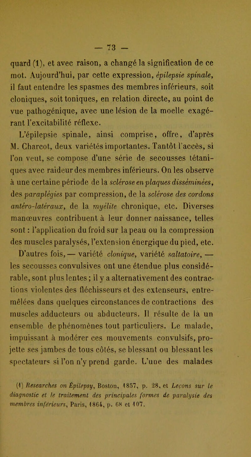 quard (1), et avec raison, a changé la signification de ce mot. Aujourd’hui, par cette expression, épilepsie spinale, il faut entendre les spasmes des membres inférieurs, soit cloniques, soit toniques, en relation directe, au point de vue palhogénique, avec une lésion de la moelle exagé- rant l’excitabilité réflexe. L’épilepsie spinale, ainsi comprise, offre, d’après M. Charcot, deux variétés importantes. Tantôt l’accès, si l’on veut, se compose d’une série de secousses tétani- ques avec raideur des membres inférieurs. On les observe à une certaine période de la sclérose en plaques disséminées, des paraplégies par compression, de la sclérose des cordons antéro-latéraux, de la myélite chronique, etc. Diverses manœuvres contribuent à leur donner naissance, telles sont : l’application du froid sur la peau ou la compression des muscles paralysés, l’extension énergique du pied, etc. D’autres fois, — variété clonique, variété saltatoire, — les secousses convulsives ont une étendue plus considé- rable, sont plus lentes ; il y a alternativement des contrac- tions violentes des fléchisseurs et des extenseurs, entre- mêlées dans quelques circonstances de contractions des muscles adducteurs ou abducteurs. Il résulte de là un ensemble de phénomènes tout particuliers. Le malade. Impuissant à modérer ces mouvements convulsifs, pro- jette ses jambes de tous côtés, se blessant ou blessant les spectateur^ si l’on n’y prend garde. L’une des malades (1) Besearches on Épilepsy, Boston, 1857, p. 28, et Leçons sur le diagnostic et le traitement des principales formes de paralysie des membres inférieurs, Paris, 1864, p. 68 et 107.