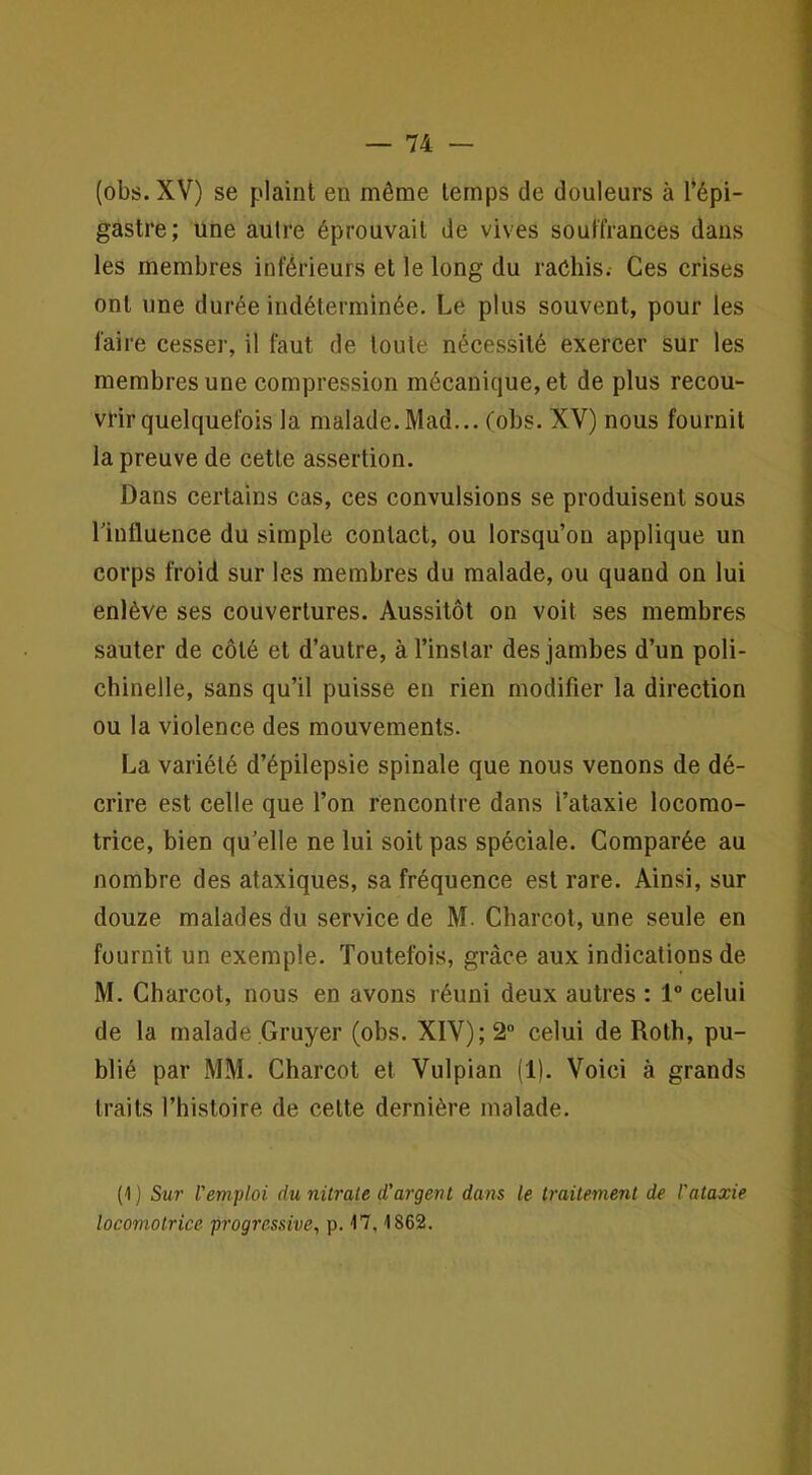 (obs. XV) se plaint en même temps de douleurs à l’épi- gastre; une autre éprouvait de vives souffrances dans les membres inférieurs et le long du raéhis.- Ces crises ont une durée indéterminée. Le plus souvent, pour les faire cesser, il faut de toute nécessité exercer sur les membres une compression mécanique, et de plus recou- vrir quelquefois la malade.Mad... Cobs. XV) nous fournil la preuve de cette assertion. Dans certains cas, ces convulsions se produisent sous riufluence du simple contact, ou lorsqu’on applique un corps froid sur les membres du malade, ou quand on lui enlève ses couvertures. Aussitôt on voit ses membres sauter de côté et d’autre, à l’instar des jambes d’un poli- chinelle, sans qu’il puisse en rien modifier la direction ou la violence des mouvements. La variété d’épilepsie spinale que nous venons de dé- crire est celle que l’on rencontre dans l’ataxie locomo- trice, bien qu’elle ne lui soit pas spéciale. Comparée au nombre des ataxiques, sa fréquence est rare. Ainsi, sur douze malades du service de M. Charcot, une seule en fournit un exemple. Toutefois, grâce aux indications de M. Charcot, nous en avons réuni deux autres : 1° celui de la malade Gruyer (obs. XIV); 2“ celui de Roth, pu- blié par MM. Charcot et Vulpian (1). Voici à grands traits l’hisloire de celte dernière malade. (1 j Sur l'emploi du nürale d'argent dans le traitement de l'ataxie locomotrice progressive, p. 17,1862.
