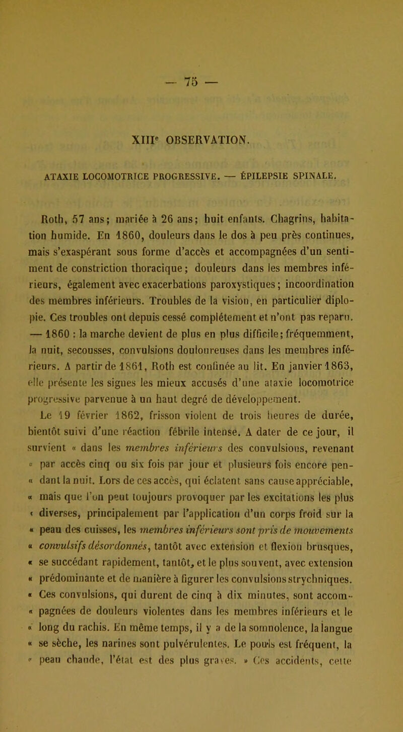 XIIP OBSERVATION. ATAXIE LOCOMOTRICE PROGRESSIVE. — ÉPILEPSIE SPINALE. Roth, .57 ans; mariée à 26 ans; huit enfants. Chagrins, habita- tion humide. En 1860, douleurs dans le dos à peu près continues, mais s’exaspérant sous forme d’accès et accompagnées d’un senti- ment de constriction thoracique ; douleurs dans les membres infé- rieurs, également avec exacerbations paroxystiques; incoordination des membres inférieurs. Troubles de la vision, en particulier diplo- pie. Ces troubles ont depuis cessé complètement et n’ont pas reparu. — 1860 : la marche devient de plus en plus difficile; fréquemment, la nuit, secousses, convulsions douloureuses dans les membres infé- rieurs. A partir de 1861, Roth est confinée au lit. En janvier 1863, elle présente les signes les mieux accusés d’une aiaxie locomotrice progressive parvenue à un haut degré de développement. Le 19 février 1862, frisson violent de trois heures de durée, bientôt suivi d’une réaction fébrile intense. A dater de ce jour, il survient « dans les membres inférieurs des convulsions, revenant « par accès cinq ou six fois par jour et plusieurs fois encore pen- « dant la nuit. Lors de ces accès, qui éclatent sans cause appréciable, « mais que l’un peut toujours provoquer par les excitations les plus < diverses, principalement par l’application d’un corps froid sur la « peau des cuisses, les membres inférieurs sont pris de mouvements B convulsifs désordonnés^ tantôt avec extension et flexion brusques, B se succédant rapidement, tantôt, et le plus souvent, avec extension B prédominante et de manière à figurer les convulsions strychniques. B Ces convulsions, qui durent de cinq à dix minutes, sont accora- « pagnées de douleurs violentes dans les membres inférieurs et le « long du rachis. En même temps, il y a de la somnolence, la langue « se sèche, les narines sont pulvérulentes. Le pou-ls e.st fréquent, la ■' peau chaude, l’état est des plus graves. » Ces accidents, cette