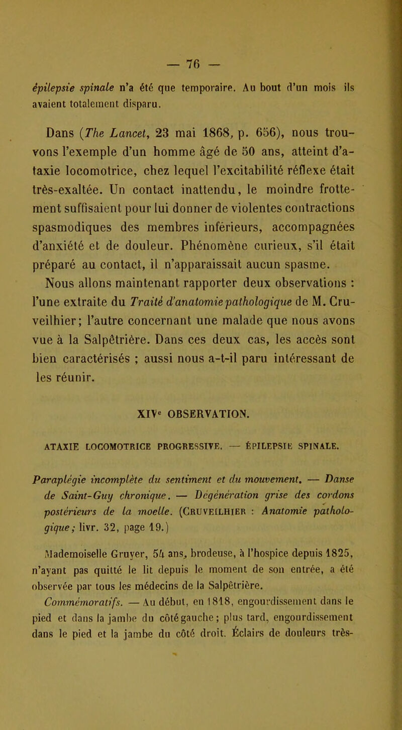 épilepsie spinale n’a été que temporaire. Au bout rl’un mois ils avaient totalement disparu. Dans {The Lancet, 23 mai 1868, p. 656), nous trou- vons l’exemple d’un homme âgé de 50 ans, atteint d’a- taxie locomotrice, chez lequel l’excitabilité réflexe était très-exaltée. Un contact inattendu, le moindre frotte- ment suffisaient pour lui donner de violentes contractions spasmodiques des membres inférieurs, accompagnées d’anxiété et de douleur. Phénomène curieux, s’il était préparé au contact, il n’apparaissait aucun spasme. Nous allons maintenant rapporter deux observations : l’une extraite du Traité d’anatomie pathologique de M. Cru- veilhier; l’autre concernant une malade que nous avons vue à la Salpêtrière. Dans ces deux cas, les accès sont bien caractérisés ; aussi nous a-t-il paru intéressant de les réunir. XIV® OBSERVATION. ATAXIE LOCOMOTRICE PROGRESSIVE. — ÉPILEPSIE SPINALE. Paraplégie incomplète du sentiment et du mouvement. — Danse de Saint-Guy chronique. — Dcgénération grise des cordons postérieurs de la moelle. (Cruveilhier : Anatomie patholo- gique ; livr. 32, page 19.) .Mademoiselle Gruyer, 5U ans, brodeuse, à l’hospice depuis 1825, n’ayant pas quitté le lit depuis le moment de son entrée, a été observée par tous les médecins de la Salpêtrière. Commémoratifs. — Au début, en 1818, engourdis.semcnt dans le pied et dans la jambe du côtégauche; plus tard, engourdissement dans le pied et la jambe du côté droit. Éclairs de douleurs très-