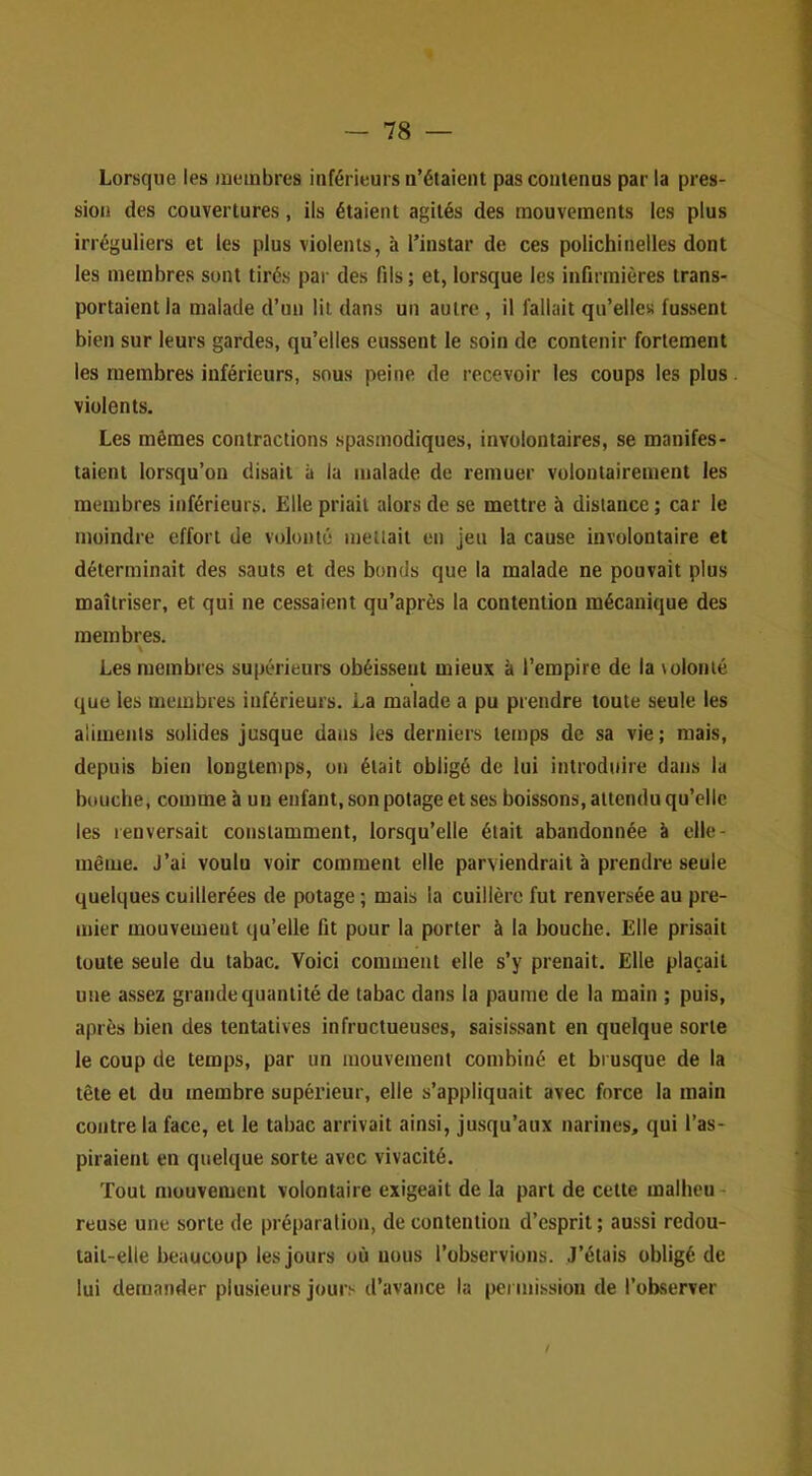 Lorsque les lueinbres inférieurs n’étaient pas contenus par la pres- sion des couvertures, ils étaient agités des mouvements les plus irréguliers et les plus violents, à l’instar de ces polichinelles dont les membres sont tirés pai- des fils; et, lorsque les infirmières trans- portaient la malade d’un lit dans un autre , il fallait qu’elles fussent bien sur leurs gardes, qu’elles eussent le soin de contenir fortement les membres inférieurs, sous peine de recevoir les coups les plus violents. Les mêmes contractions spasmodiques, involontaires, se manifes- taient lorsqu’on disait à la malade de remuer volontairement les membres inférieurs. Elle priait alors de se mettre à distance ; car le moindre effort de volonté meüail en jeu la cause involontaire et déterminait des sauts et des bonds que la malade ne pouvait plus maîtriser, et qui ne cessaient qu’après la contention mécanique des membres. % Les membres supérieurs obéissent mieux à l’empire de la lolonté que les membres inférieurs. La malade a pu prendre toute seule les aliments solides jusque dans les derniers temps de sa vie; mais, depuis bien longtemps, on était obligé de lui introduire dans la bouche, comme à un enfant, son potage et ses boissons, attendu qu’elle les renversait constamment, lorsqu’elle était abandonnée à clle- même. J’ai voulu voir comment elle parviendrait à prendre seule quelques cuillerées de potage ; mais la cuillère fut renversée au pre- mier mouvement qu’elle fit pour la porter à la bouche. Elle prisait toute seule du tabac. Voici comment elle s’y prenait. Elle plaçait une a.ssez grande quantité de tabac dans la paume de la main ; puis, après bien des tentatives infructueuses, saisissant en quelque sorte le coup de temps, par un mouvement combiné et brusque de la tête et du membre supérieur, elle s’appliquait avec force la main contre la face, et le tabac arrivait ainsi, jusqu’aux narines, qui l’as- piraient en quelque sorte avec vivacité. Tout mouvement volontaire exigeait de la part de cette malheu- reuse une sorte de préparation, de contention d’esprit ; aussi redou- tait-elle beaucoup les jours où nous l’observions. J’étais obligé de lui demander plusieurs jours d’avance la peimission de l’ob.server