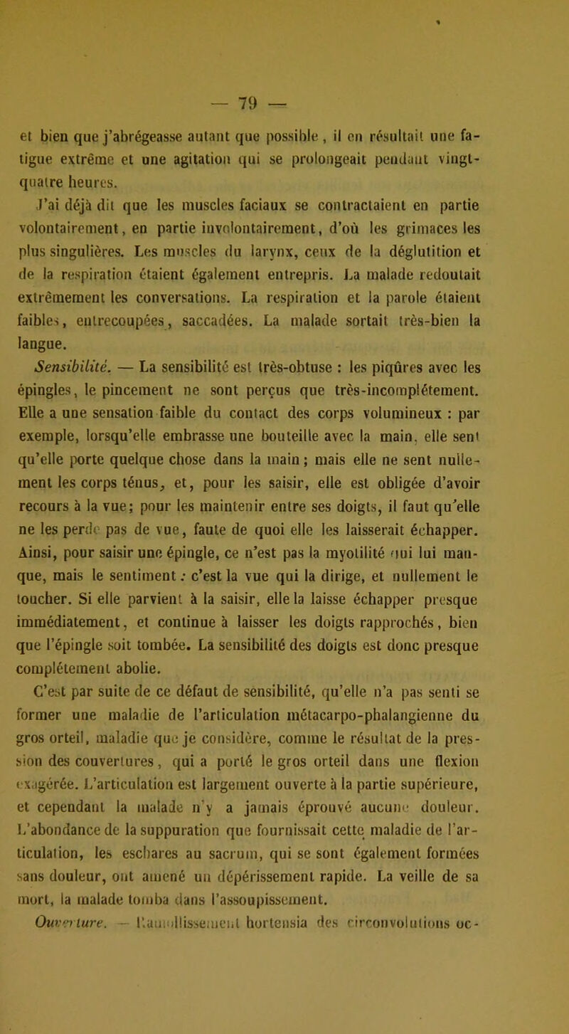 et bien que j’abrégeasse autant que possible , il en résultait une fa- tigue extrême et une agitation qui se prolongeait pendant vingt- quatre heures. J’ai déjà dit que les muscles faciaux se contractaient en partie volontairement, en partie involontairement, d’où les grimaces les plus singulières. Les muscles du larynx, ceux de la déglutition et de la respiration étaient également entrepris. La malade redoutait extrêmement les conversations. La respiration et la parole étaient faibles, entrecoupées, saccadées. La malade sortait très-bien la langue. Sensibilité. — La sensibilité est très-obtuse : les piqûres avec les épingles, le pincement ne sont perçus que très-incomplétement. Elle a une sensation faible du contact des corps volumineux : par exemple, lorsqu’elle embrasse une bouteille avec la main, elle sent qu’elle porte quelque chose dans la main ; mais elle ne sent nulle- ment les corps ténus, et, pour les saisir, elle est obligée d’avoir recours à la vue; pour les maintenir entre ses doigts, il faut qu^elle ne les perde pas de vue, faute de quoi elle les laisserait échapper. Ainsi, pour saisir une épingle, ce n’est pas la myolilité oui lui man- que, mais le sentiment ; c’est la vue qui la dirige, et nullement le toucher. Si elle parvient à la saisir, elle la laisse échapper presque immédiatement, et continue à laisser les doigts rapprochés, bien que l’épingle .soit tombée. La sensibilité des doigts est donc presque complètement abolie. C’est par suite de ce défaut de sensibilité, qu’elle n’a pas senti se former une maladie de l’articulation métacarpo-phalangienne du gros orteil, maladie que je considère, comme le résultat de la pres- sion des couvertures, qui a porté le gros orteil dans une flexion exagérée. L’articulation est largement ouverte à la partie supérieure, et cependant la malade n’y a jamais éprouvé aucune douleur. L’abondance de la suppuration que fourni.ssait cette maladie de l’ar- ticulation, les eschares au sacrum, qui se sont également formées sans douleur, ont amené un dépérissement rapide. La veille de sa mort, la malade tomba dans l’assoupissement. Ouveiiure. — llamullissemeiil hortensia des circonvolutions oc-