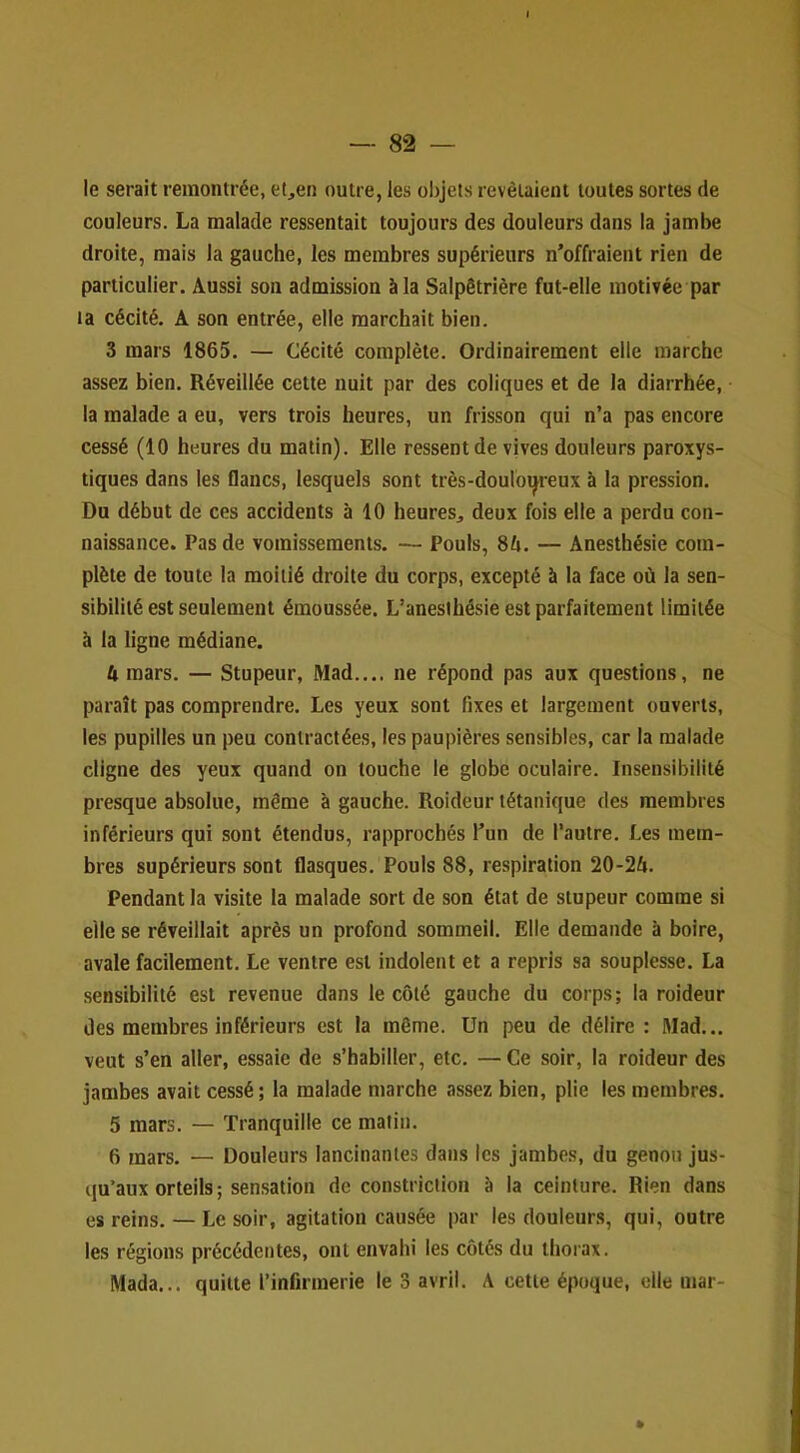 le serait remontrée, e(,en outre, les objets revêtaient toutes sortes de couleurs. La malade ressentait toujours des douleurs dans la jambe droite, mais la gauche, les membres supérieurs n’offraient rien de particulier. Aussi son admission à la Salpêtrière fut-elle motivée par la cécité. A son entrée, elle marchait bien. 3 mars 1865. — Cécité complète. Ordinairement elle marche assez bien. Réveillée cette nuit par des coliques et de la diarrhée, la malade a eu, vers trois heures, un frisson qui n’a pas encore cessé (10 heures du matin). Elle ressent de vives douleurs paroxys- tiques dans les flancs, lesquels sont très-douloqreux à la pression. Du début de ces accidents à 10 heures, deux fois elle a perdu con- naissance. Pas de vomissements. — Pouls, SU. — Anesthésie com- plète de toute la moitié droite du corps, excepté à la face où la sen- sibilité est seulement émoussée. L’anesthésie est parfaitement limitée à la ligne médiane. U mars. — Stupeur, Mad.... ne répond pas aux questions, ne paraît pas comprendre. Les yeux sont fixes et largement ouverts, les pupilles un peu contractées, les paupières sensibles, car la malade cligne des yeux quand on touche le globe oculaire. Insensibilité presque absolue, même à gauche. Roideur tétanique des membres inférieurs qui sont étendus, rapprochés l’un de l’autre. Les mem- bres supérieurs sont flasques. Pouls 88, respiration 20-24. Pendant la visite la malade sort de son état de stupeur comme si elle se réveillait après un profond sommeil. Elle demande à boire, avale facilement. Le ventre est indolent et a repris sa souplesse. La .sensibilité est revenue dans le côté gauche du corps; la roideur des membres inférieurs est la même. Un peu de délire : Mad... veut s’en aller, essaie de s’habiller, etc. — Ce soir, la roideur des jambes avait cessé; la malade marche assez bien, plie les membres. 5 mars. — Tranquille ce matin. 6 mars. — Douleurs lancinantes dans les jambes, du genou jus- qu’aux orteils; sensation de constrictlon h la ceinture. Rien dans es reins. — Le soir, agitation causée par les douleurs, qui, outre les régions précédentes, ont envahi les côtés du thorax. Mada... quitte l’infirmerie le 3 avril. A cette époque, elle mar-