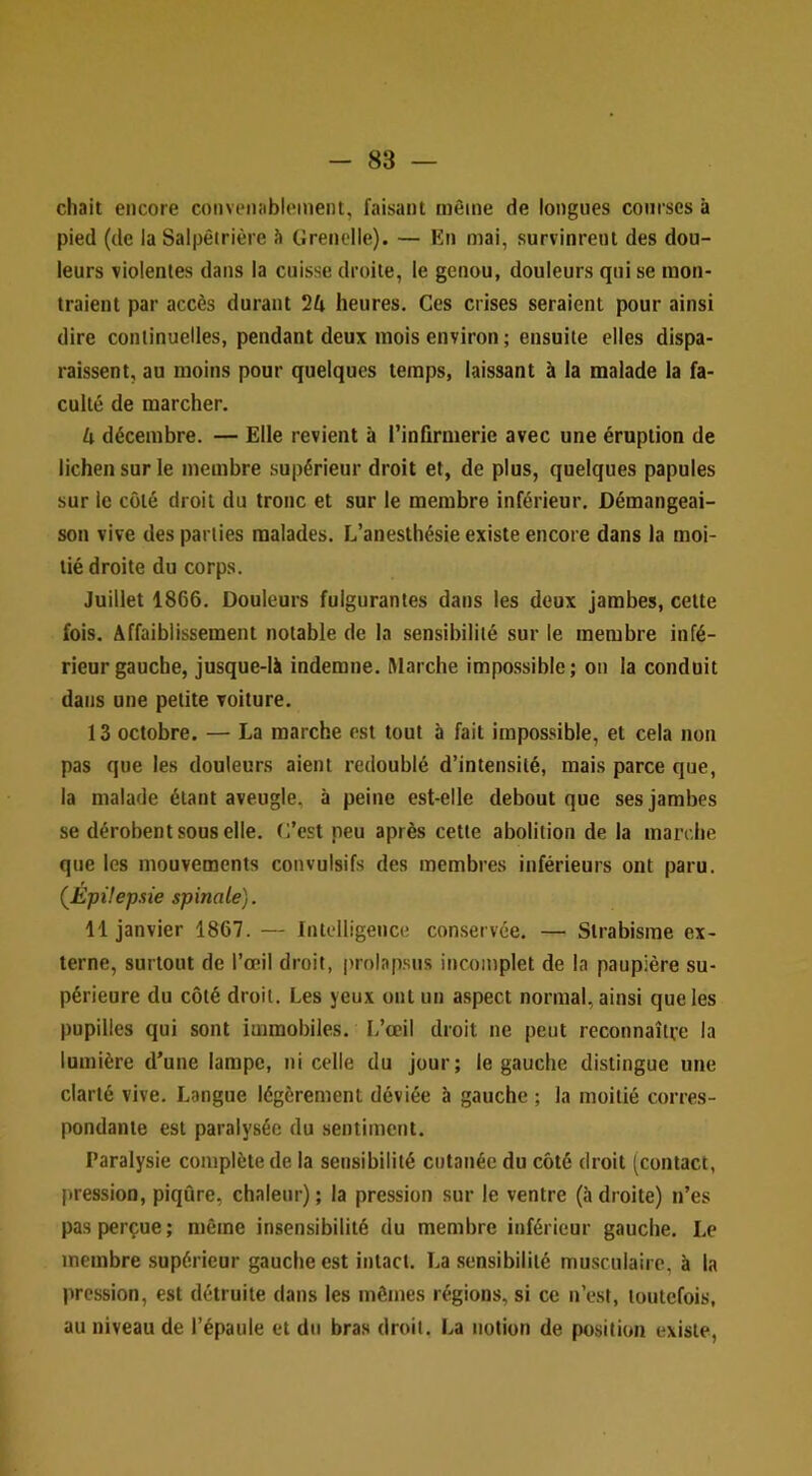chait encore convenîiblement, faisant même de longues courses à pied (de la Salpêtrière à Grenelle). — En mai, survinrent des dou- leurs violentes dans la cuisse droite, le genou, douleurs qui se mon- traient par accès durant 24 heures. Ces crises seraient pour ainsi dire continuelles, pendant deux mois environ ; ensuite elles dispa- raissent, au moins pour quelques temps, laissant à la malade la fa- culté de marcher. 4 décembre. — Elle revient à l’infirmerie avec une éruption de lichen sur le membre supérieur droit et, de plus, quelques papules sur le côté droit du tronc et sur le membre inférieur. Démangeai- son vive des parties malades. L’anesthésie existe encore dans la moi- tié droite du corps. Juillet 1866. Douleurs fulgurantes dans les deux jambes, cette fois. Affaiblissement notable de la sensibilité sur le membre infé- rieur gauche, jusque-là indemne. Marche impossible; on la conduit dans une petite voilure. 13 octobre, — La marche est tout à fait impossible, et cela non pas que les douleurs aient redoublé d’intensité, mais parce que, la malade étant aveugle, à peine est-elle debout que ses jambes se dérobent sous elle, (j’est peu après cette abolition de la marche que les mouvements convulsifs des membres inférieurs ont paru. (EpUepsie spinale). 11 janvier 1867. — Intelligence conservée. — Strabisme ex- terne, surtout de l’œil droit, |)rolapsus incomplet de la paupière su- périeure du côté droit. Les yeux ont un aspect normal, ainsi que les pupilles qui sont immobiles. L’œil droit ne peut reconnaître la lumière d’une lampe, ni celle du jour; le gauche distingue une clarté vive. Langue légèrement déviée à gauche ; la moitié corres- pondante est paralysée du sentiment. Paralysie complète de la sensibilité cutanée du côté droit (contact, pression, piqûre, chaleur) ; la pression sur le ventre (à droite) n’es pas perçue; même insensibilité du membre inférieur gauche. Le membre supérieur gauche est intact. La sensibilité musculaire, à la pression, est détruite dans les mêmes régions, si ce n’est, toutefois, au niveau de l’épaule et du bras droit. La notion de position existe,