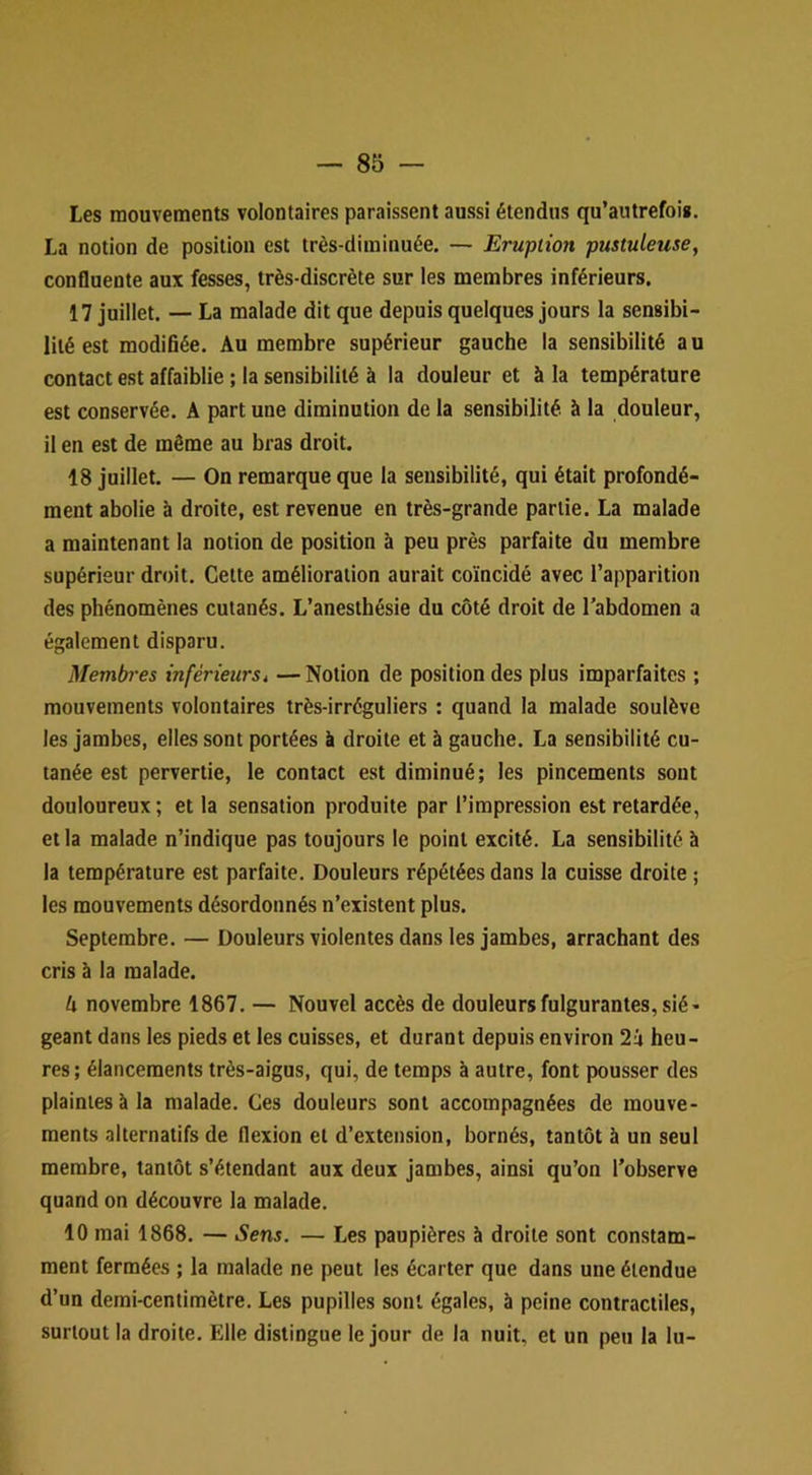 Les mouvements volontaires paraissent aussi étendus qu’autrefois. La notion de position est très-diminuée. — Eruption pustuleuse, confluente aux fesses, très-discrète sur les membres inférieurs. 17 juillet. — La malade dit que depuis quelques jours la sensibi- lité est modifiée. Au membre supérieur gauche la sensibilité au contact est affaiblie ; la sensibilité à la douleur et à la température est conservée. A part une diminution de la sensibilité à la douleur, il en est de même au bras droit. 18 juillet. — On remarque que la sensibilité, qui était profondé- ment abolie à droite, est revenue en très-grande partie. La malade a maintenant la notion de position à peu près parfaite du membre supérieur droit. Cette amélioration aurait coïncidé avec l’apparition des phénomènes cutanés. L’anesthésie du côté droit de l’abdomen a également disparu. Membres inférieurs^ — Notion de position des plus imparfaites ; mouvements volontaires très-irréguliers : quand la malade soulève les jambes, elles sont portées à droite et à gauche. La sensibilité cu- tanée est pervertie, le contact est diminué; les pincements sont douloureux; et la sensation produite par l’impression est retardée, et la malade n’indique pas toujours le point excité. La sensibilité à la température est parfaite. Douleurs répétées dans la cuisse droite ; les mouvements désordonnés n’existent plus. Septembre. — Douleurs violentes dans les jambes, arrachant des cris à la malade. h novembre 1867. — Nouvel accès de douleurs fulgurantes, sié- geant dans les pieds et les cuisses, et durant depuis environ 2u heu- res; élancements très-aigus, qui, de temps à autre, font pousser des plaintes à la malade. Ces douleurs sont accompagnées de mouve- ments alternatifs de flexion et d’extension, bornés, tantôt à un seul membre, tantôt s’étendant aux deux jambes, ainsi qu’on l’observe quand on découvre la malade. 10 mai 1868. — Sens. — Les paupières à droite sont constam- ment fermées ; la malade ne peut les écarter que dans une étendue d’un demi-centimètre. Les pupilles sont égales, à peine contractiles, surtout la droite. Elle distingue le jour de la nuit, et un peu la lu-