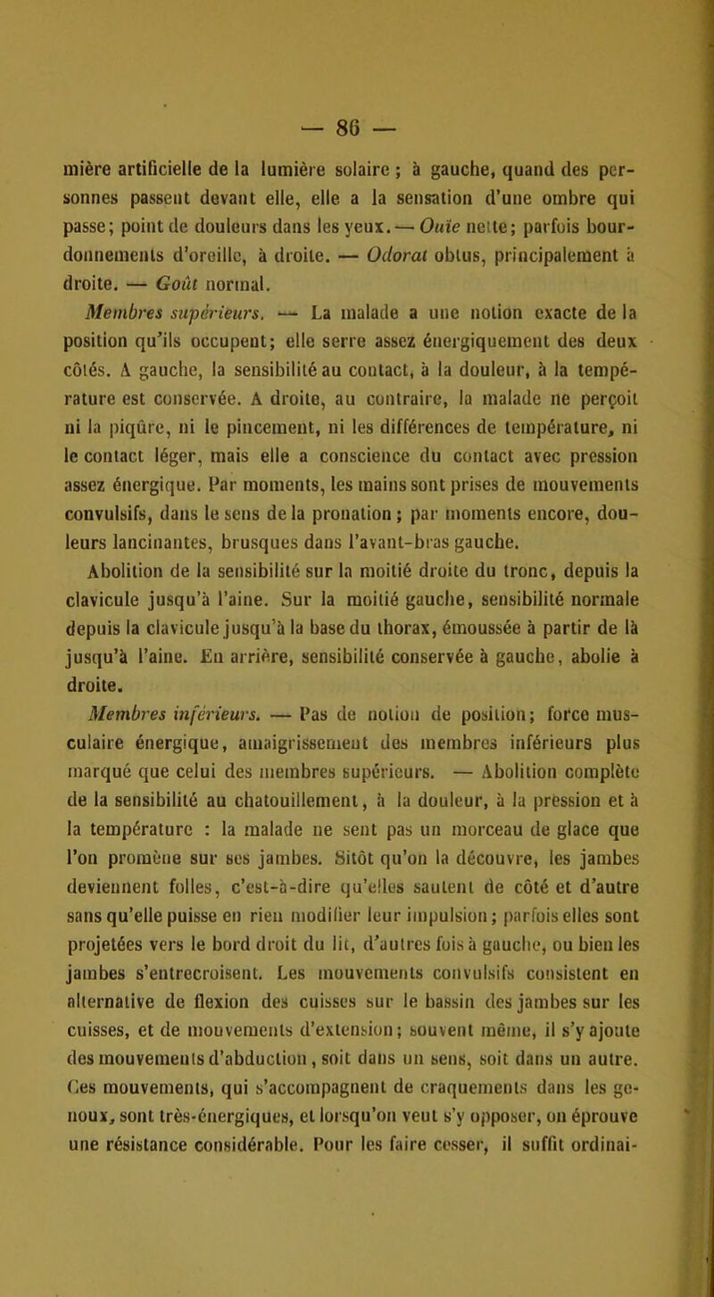 mière artificielle de la lumière solaire ; à gauche, quand des per- sonnes passent devant elle, elle a la sensation d’une ombre qui passe; point de douleurs dans les yeux. — Ouïe nette; parfois bour- donnemenis d’oroillc, à droite. — Odorat obtus, principalement ii droite. — Goût normal. Membres supérieurs. — La malade a une notion exacte de la position qu’ils occupent; elle serre assez énergiquement des deux côtés. A gauche, la sensibilité au contact, à la douleur, à la tempé- rature est conservée. A droite, au contraire, la malade ne perçoit ni la piqûre, ni le pincement, ni les différences de température, ni le contact léger, mais elle a conscience du contact avec pression assez énergique. Far moments, les mains sont prises de mouvements convulsifs, dans le sens de la pronation ; par moments encore, dou- leurs lancinantes, brusques dans l’avant-bras gauche. Abolition de la sensibilité sur la moitié droite du tronc, depuis la clavicule jusqu’à l’aine. Sur la moitié gauche, sensibilité normale depuis la clavicule jusqu’à la base du thorax, émoussée à partir de là jusqu’à l’aine. £u arrière, sensibilité conservée à gauche, abolie à droite. Membres inférieurs. — Pas de notion de position; force mus- culaire énergique, amaigrissement des membres inférieurs plus marqué que celui des membres supérieurs. — Abolition complète de la sensibilité au chatouillement, à la douleur, à la pression et à la température ; la malade ne sent pas un morceau de glace que l’on promène sur ses jambes. Sitôt qu’on la découvre, les jambes deviennent folles, c’est-à-dire qu’elles sautent de côté et d’autre sans qu’elle puisse en rien modifier leur impulsion; parfois elles sont projetées vers le bord droit du lit, d’autres fois à gauche, ou bien les jambes s’entrecroisent. Les mouvements convulsifs consistent en alternative de flexion des cuisses sur le bassin des jambes sur les cuisses, et de mouvements d’extension; souvent même, il s’y ajoute des mouvements d’abduction , soit dans un sens, soit dans un autre. Ces mouvements, qui s’accompagnent de craquements dans les ge- noux, sont très-énergiques, et lorsqu’on veut s’y opposer, on éprouve une résistance considérable. Pour les faire cesser, il suffit ordinal-