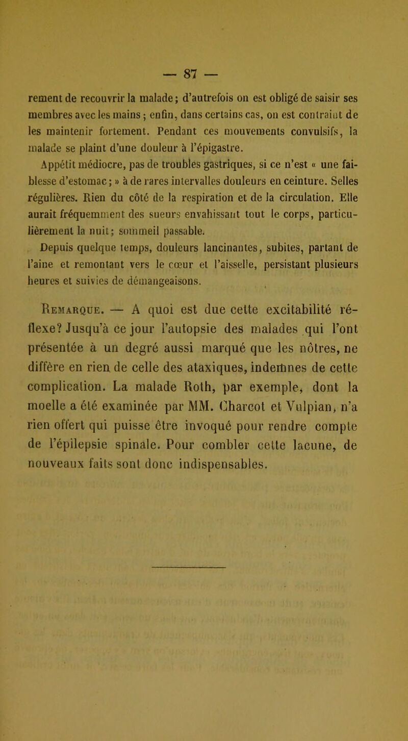 rement de recouvrir la malade ; d’autrefois on est obligé de saisir ses membres avec les mains ; enfin, dans certains cas, on est contraint de les maintenir fortement. Pendant ces mouvements convulsifs, la malade se plaint d’une douleur à l’épigastre. Appétit médiocre, pas de troubles gastriques, si ce n’est « une fai- blesse d’estomac; » à de rares intervalles douleurs en ceinture. Selles régulières. Rien du côté de la respiration et de la circulation. Elle aurait fréquemment des sueurs envahissant tout le corps, particu- lièrement la nuit; sommeil passable. Depuis quelque temps, douleurs lancinantes, subites, partant de l’aine et remontant vers le cœur et l’aisselle, persistant plusieurs heures et suivies de démangeaisons. Remarque. — A quoi est due celte excitabilité ré- flexe? Jusqu’à ce jour l’autopsie des malades qui l’ont présentée à un degré aussi marqué que les nôtres, ne diffère en rien de celle des ataxiques, indemnes de cette complication. La malade Roth, par exemple, dont la moelle a été examinée par MM. Charcot et Vulpian, n’a rien offert qui puisse être invoqué pour rendre compte de l’épilepsie spinale. Pour combler celle lacune, de nouveaux faits sont donc indispensables.