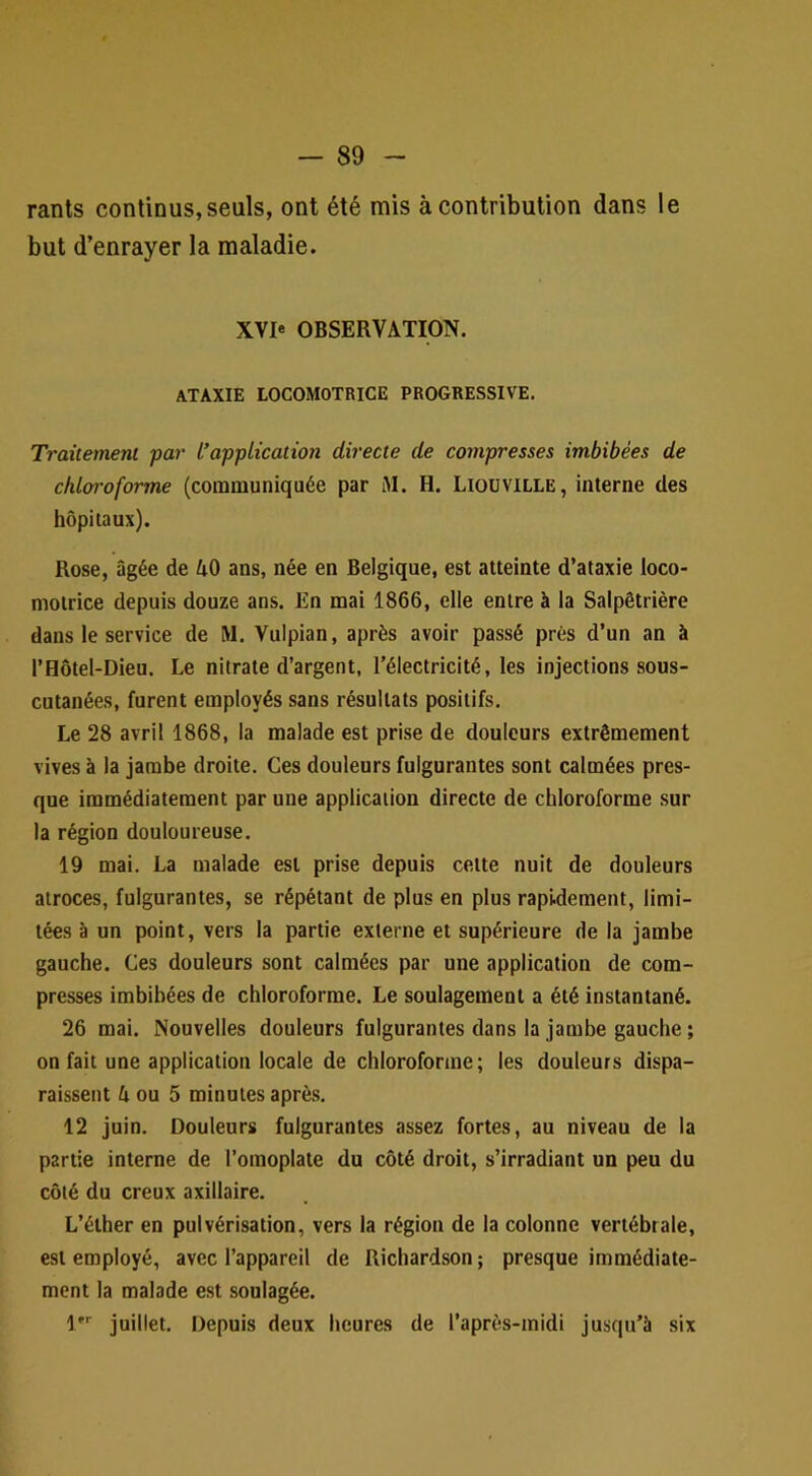 rants continus,seuls, ont été mis à contribution dans le but d’enrayer la maladie. XVIe OBSERVATION. ATAXIE LOCOMOTRICE PROGRESSIVE. Traitement par L’application directe de compresses imbibées de chloroforme (communiquée par iM. H. Liouville, interne des hôpitaux). Rose, âgée de AO ans, née en Belgique, est atteinte d’ataxie loco- motrice depuis douze ans. En mai 1866, elle entre à la Salpêtrière dans le service de M. Vulpian, après avoir passé près d’un an à l’Hôtel-Dieu. Le nitrate d’argent, l’électricité, les injections sous- cutanées, furent employés sans résultats positifs. Le 28 avril 1868, la malade est prise de douleurs extrêmement vives à la jambe droite. Ces douleurs fulgurantes sont calmées pres- que immédiatement par une application directe de chloroforme sur la région douloureuse. 19 mai. La malade est prise depuis cette nuit de douleurs atroces, fulgurantes, se répétant de plus en plus rapidement, limi- tées à un point, vers la partie externe et supérieure de la jambe gauche. Ces douleurs sont calmées par une application de com- presses imbibées de chloroforme. Le soulagement a été instantané. 26 mai. Nouvelles douleurs fulgurantes dans la jambe gauche ; on fait une application locale de chloroforme; les douleurs dispa- raissent A ou 5 minutes après. 12 juin. Douleurs fulgurantes assez fortes, au niveau de la partie interne de l’omoplate du côté droit, s’irradiant un peu du côté du creux axillaire. L’éther en pulvérisation, vers la région de la colonne vertébrale, est employé, avec l’appareil de Richardson ; presque immédiate- ment la malade est soulagée. juillet. Depuis deux heures de l’après-midi jusqu’à six