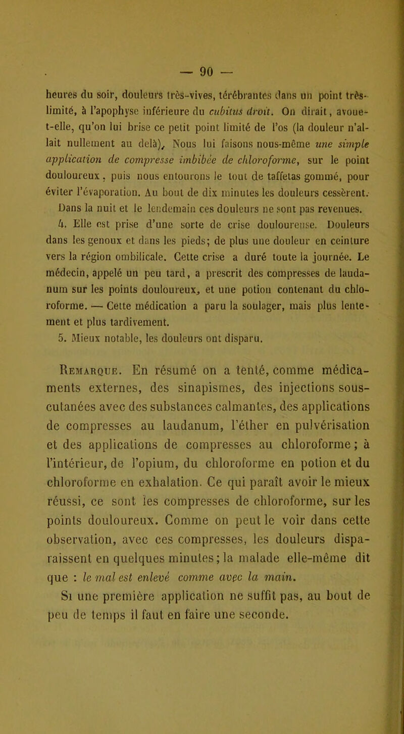 heures du soir, douleurs très-vives, térébranles dans un point très- limité, à l’apophyse inférieure du cubitus droit. On dirait, avoue- t-elle, qu’on lui brise ce petit point limité de l’os (la douleur n’al- lait nullement au delà). Nous lui faisons nous-même une simple application de compresse imbibée de chloroforme, sur le point douloureux, puis nous entourons le tout de taffetas gommé, pour éviter l’évaporation. Au bout de dix minutes les douleurs cessèrent. Dans la nuit et le lendemain ces douleurs ne .sont pas revenues. 4. Elle est prise d’une sorte de crise douloureuse. Douleurs dans les genoux et dans les pieds; de plus une douleur en ceinture vers la région ombilicale. Cette crise a duré toute la journée. Le médecin, appelé un peu tard, a prescrit des compresses de lauda- num sur les points douloureux, et une potion contenant du chlo- roforme. — Cette médication a paru la soulager, mais plus lente- ment et plus tardivement. 5. Mieux notable, les douleurs ont disparu. Remarque. En résumé on a tenté, comme médica- ments externes, des sinapismes, des injections sous- cutanées avec des substances calmantes, des applications de compresses au laudanum, l’éther en pulvérisation et des applications de compresses au chloroforme ; à l’intérieur, de l’opium, du chloroforme en potion et du chloroforme en exhalation. Ce qui paraît avoir le mieux réussi, ce sont les compresses de chloroforme, sur les points douloureux. Comme on peut le voir dans cette observation, avec ces compresses, les douleurs dispa- raissent en quelques minutes; la malade elle-même dit que : le mal est enlevé comme avec la main. Si une première application ne suffit pas, au bout de peu de temps il faut en faire une seconde.
