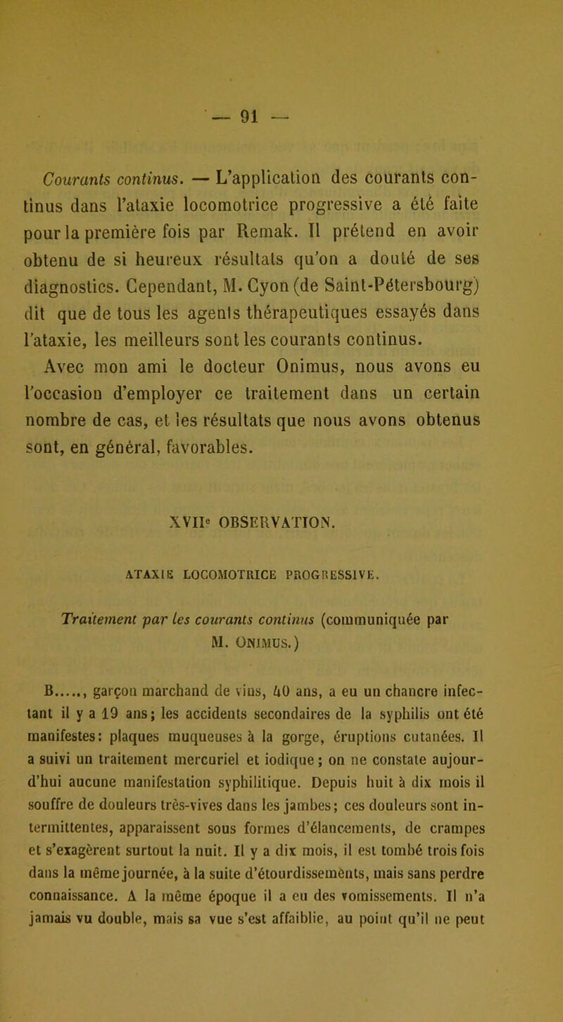 Courants continus. — L’applicalion des courants con- tinus dans l’ataxie locomotrice progressive a été faite pour la première fois par Remak. Il prétend en avoir obtenu de si heureux résultats qu’on a douté de ses diagnostics. Cependant, M. Cyon(de Saint-Pétersbourg) dit que de tous les agents thérapeutiques essayés dans l’ataxie, les meilleurs senties courants continus. Avec mon ami le docteur Onimus, nous avons eu l’occasion d’employer ce traitement dans un certain nombre de cas, et les résultats que nous avons obtenus sont, en général, favorables. XVI1« OBSERVATION. A.TAXIE LOCOMOTRICE PROGRESSIVE. Traitement par les courants continus (communiquée par M. ÜNIMDS.) B garçon marchand de vius, dO ans, a eu un chancre infec- tant il y a 19 ans ; les accidents secondaires de la syphilis ont été manifestes: plaques muqueuses à la gorge, éruptions cutanées. Il a suivi un traitement mercuriel et indique ; on ne constate aujour- d’hui aucune manifestation syphilitique. Depuis huit à dix mois il souffre de douleurs très-vives dans les jambes; ces douleurs sont in- termittentes, apparaissent sous formes d’élancements, de crampes et s’exagèrent surtout la nuit. Il y a dix mois, il est tombé trois fois dans la même journée, à la suite d’étourdissemènts, mais sans perdre connaissance. A la même époque il a eu des vomissements. Il n’a jamais vu double, mais sa vue s’est affaiblie, au point qu’il ne peut