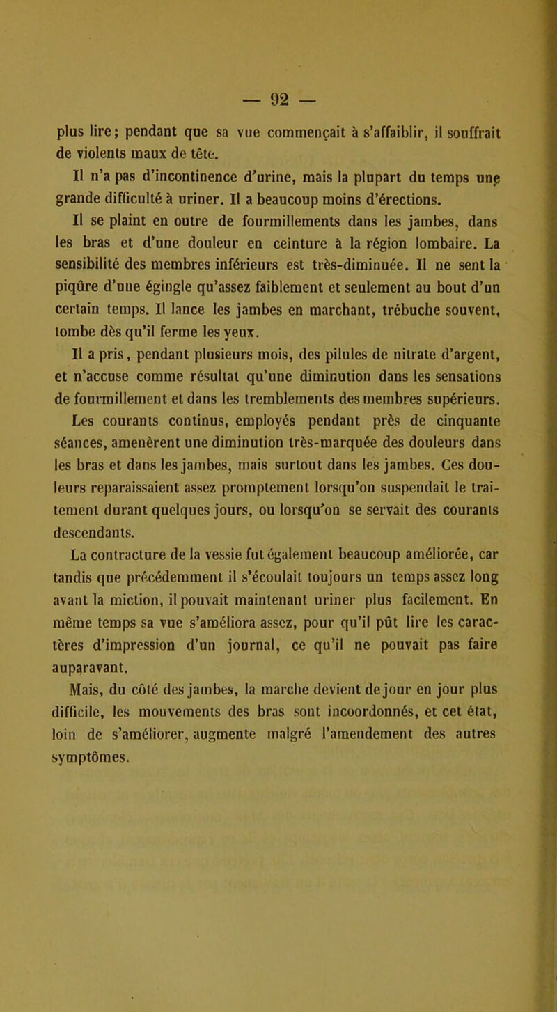 plus lire ; pendant que sa vue commençait à s’affaiblir, il souffrait de violents maux de tête. Il n’a pas d’incontinence d’urine, mais la plupart du temps unp grande difficulté à uriner. Il a beaucoup moins d’érections. Il se plaint en outre de fourmillements dans les jambes, dans les bras et d’une douleur en ceinture à la région lombaire. La sensibilité des membres inférieurs est très-diminuée. Il ne sent la piqûre d’une égingle qu’assez faiblement et seulement au bout d’un certain temps. Il lance les jambes en marchant, trébuche souvent, tombe dès qu’il ferme les yeux. Il a pris, pendant plusieurs mois, des pilules de nitrate d’argent, et n’accuse comme résultat qu’une diminution dans les sensations de fourmillement et dans les tremblements des membres supérieurs. Les courants continus, employés pendant près de cinquante séances, amenèrent une diminution très-marquée des douleurs dans les bras et dans les jambes, mais surtout dans les jambes. Ces dou- leurs reparaissaient assez promptement lorsqu’on suspendait le trai- tement durant quelques jours, ou lorsqu’on se servait des courants descendants. La contracture de la vessie fut également beaucoup améliorée, car tandis que précédemment il s’écoulait toujours un temps assez long avant la miction, il pouvait maintenant uriner plus facilement. En même temps sa vue s’améliora assez, pour qu’il pût lire les carac- tères d’impression d’un journal, ce qu’il ne pouvait pas faire auparavant. Mais, du côté des jambes, la marche devient de jour en jour plus difficile, les mouvements des bras sont incoordonnés, et cet état, loin de s’améliorer, augmente malgré l’amendement des autres symptômes.