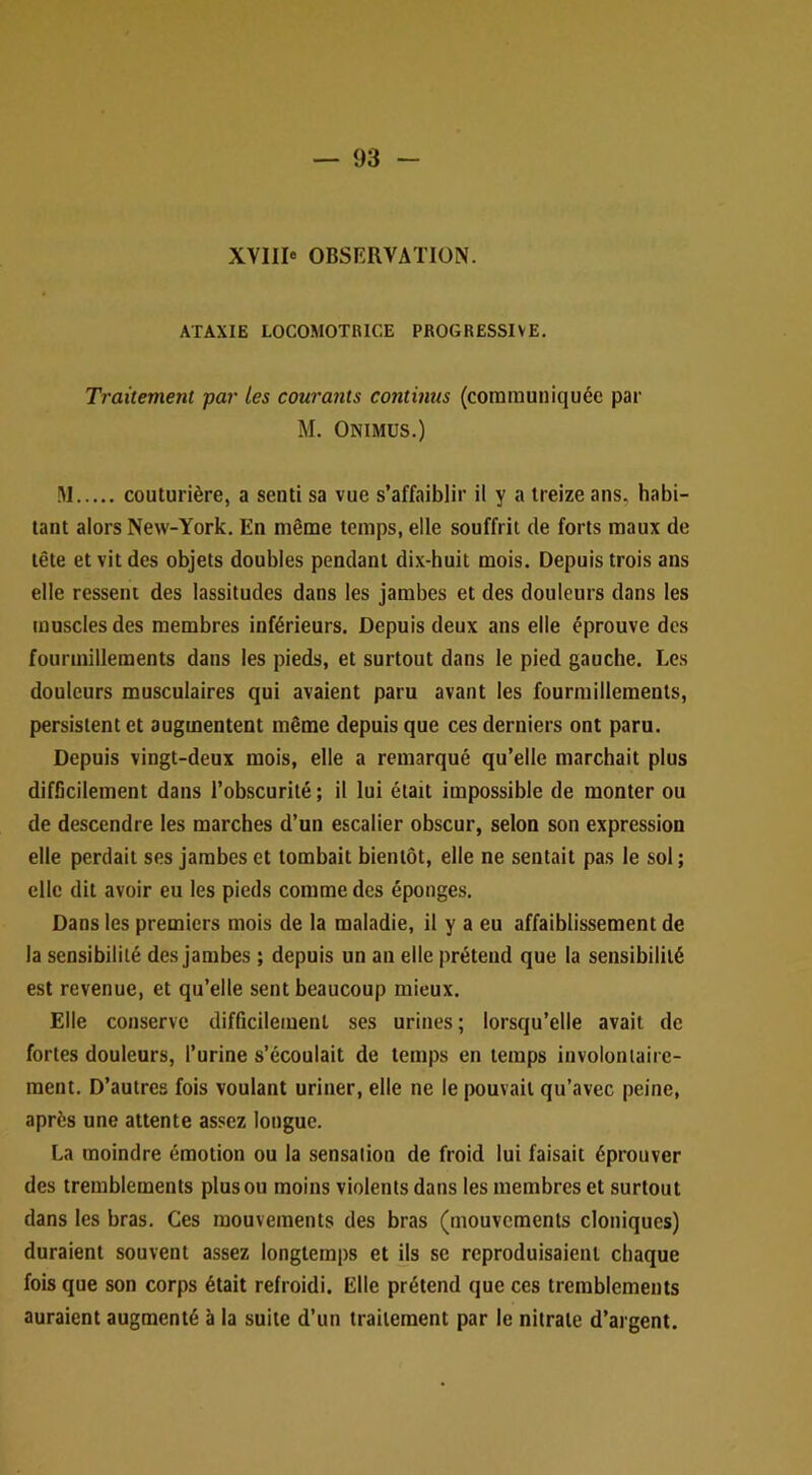 XVIII* OBSERVATION. ATAXIE LOCOMOTRICE PROGRESSIVE. Traitement par les courants continus (communiquée par M. Onimus.) !\1 couturière, a senti sa vue s’affaiblir il y a treize ans, habi- tant alors New-York. En même temps, elle souffrit de forts maux de tête et vit des objets doubles pendant dix-huit mois. Depuis trois ans elle ressent des lassitudes dans les jambes et des douleurs dans les muscles des membres inférieurs. Depuis deux ans elle éprouve des fourmillements dans les pieds, et surtout dans le pied gauche. Les douleurs musculaires qui avaient paru avant les fourmillements, persistent et augmentent même depuis que ces derniers ont paru. Depuis vingt-deux mois, elle a remarqué qu’elle marchait plus difficilement dans l’obscurité ; il lui était impossible de monter ou de descendre les marches d’un escalier obscur, selon son expression elle perdait ses jambes et tombait bientôt, elle ne sentait pas le sol ; elle dit avoir eu les pieds comme des éponges. Dans les premiers mois de la maladie, il y a eu affaiblissement de la sensibilité des jambes ; depuis un an elle prétend que la sensibilité est revenue, et qu’elle sent beaucoup mieux. Elle conserve difficilement ses urines; lorsqu’elle avait de fortes douleurs, l’urine s’écoulait de temps en temps involontaire- ment. D’autres fois voulant uriner, elle ne le pouvait qu’avec peine, après une attente as.^^ez longue. La moindre émotion ou la sensation de froid lui faisait éprouver des tremblements plus ou moins violents dans les membres et surtout dans les bras. Ces mouvements des bras (mouvements cloniques) duraient souvent assez longtemps et ils se reproduisaient chaque fois que son corps était refroidi. Elle prétend que ces tremblements auraient augmenté à la suite d’un traitement par le nitrate d’argent.