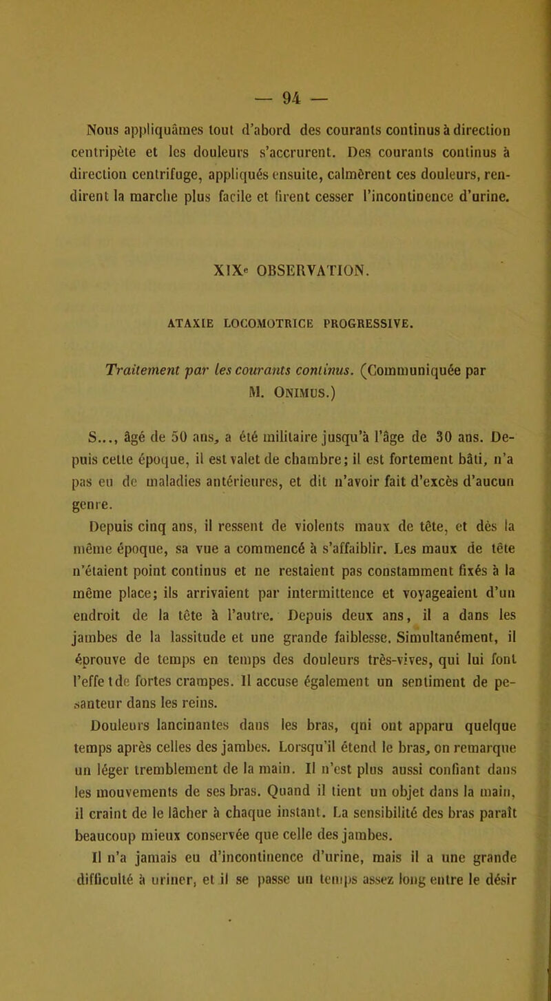 Nous appliquâmes tout d’abord des courants continus à direction centripète et les douleurs s’accrurent. Des courants continus à direction centrifuge, appliqués ensuite, calmèrent ces douleurs, ren- dirent la marclie plus facile et firent cesser l’incontinence d’urine. XIXe OBSERVATION. ATAXIE LOCO.MOTRICE PROGRESSIVE. Traitement par les courants continus. (Communiquée par RI. Onimus.) S..., âgé de 50 ans, a été militaire jusqu’à l’âge de 30 ans. De- puis cette époque, il est valet de chambre; il est fortement bâti, n’a pas eu de maladies antérieures, et dit n’avoir fait d’excès d’aucun genre. Depuis cinq ans, il ressent de violents maux de tête, et dés la môme époque, sa vue a commencé à s’affaiblir. Les maux de tête n’étaient point continus et ne restaient pas constamment fixés à la même place; ils arrivaient par intermittence et voyageaient d’un endroit de la tête à l’autre. Depuis deux ans, il a dans les Jambes de la lassitude et une grande faiblesse. Simultanément, il éprouve de temps en temps des douleurs très-vives, qui lui font l’effetde fortes crampes. Il accuse également un sentiment de pe- santeur dans les reins. Douleurs lancinantes dans les bras, qni ont apparu quelque temps après celles des jambes. Lorsqu’il étend le bras, on remarque un léger tremblement de la main. Il n’est plus aussi confiant dans les mouvements de ses bras. Quand il tient un objet dans la main, il craint de le lâcher à chaque instant. La sensibilité des bras paraît beaucoup mieux conservée que celle des jambes. Il n’a jamais eu d’incontinence d’urine, mais il a une grande difficulté à uriner, et il se passe un temps assez long entre le désir