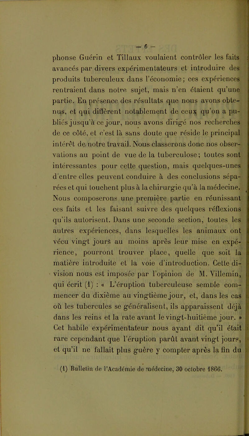 phonse Guérin et Tillaux voulaient contrôler les faits avancés par divers expérimentateurs et introduire des produits tuberculeux dans l’économie; ces expériences rentraient dans notre sujet, mais n’en étaient qu’une partie. En présence des résultats que nous avons obte- nus, et qvii diffèrent notablement de ceux qu’on a pu- bliés jusqu’à ce jour, nous avons dirig-é nos recherches de ce côté, et c’est là sans doute que réside le principal intérêt de notre travail. Nous classerons donc nos obser- vations au point de vue de la tuberculose; toutes sont intéressantes pour cette question, mais quelques-unes d’entre elles peuvent conduire à des conclusions sépa- rées et qui louchent plus à lachirurg*ie qu’à la médecine. Nous composerons une première partie en réunissant ces faits et les faisant suivre des quelques réflexions qu’ils autorisent. Dans une seconde section, toutes les autres expériences, dans lesquelles les animaux ont vécu vingt jours au moins après leur mise en expé- rience, pourront trouver place, quelle que soit la matière introduite et la voie d’introduction. Cette di- vision nous est imposée par l’opinion de M. Villemin, qui écrit (1) : « L’éruption tuberculeuse semole com- mencer du dixième au vingtième jour, et, dans les cas où les tubercules se généralisent, ils apparaissent déjà dans les reins et la rate avant le vingt-huitième jour. » Cet habile expérimentateur nous ayant dit qu’il était rare cependant que l’éruption parût avant vingd jours, et qu’il ne fallait plus guère y compter après la fin du (l) BulleUa de l’Académie de médecine, 30 octobre 1866.