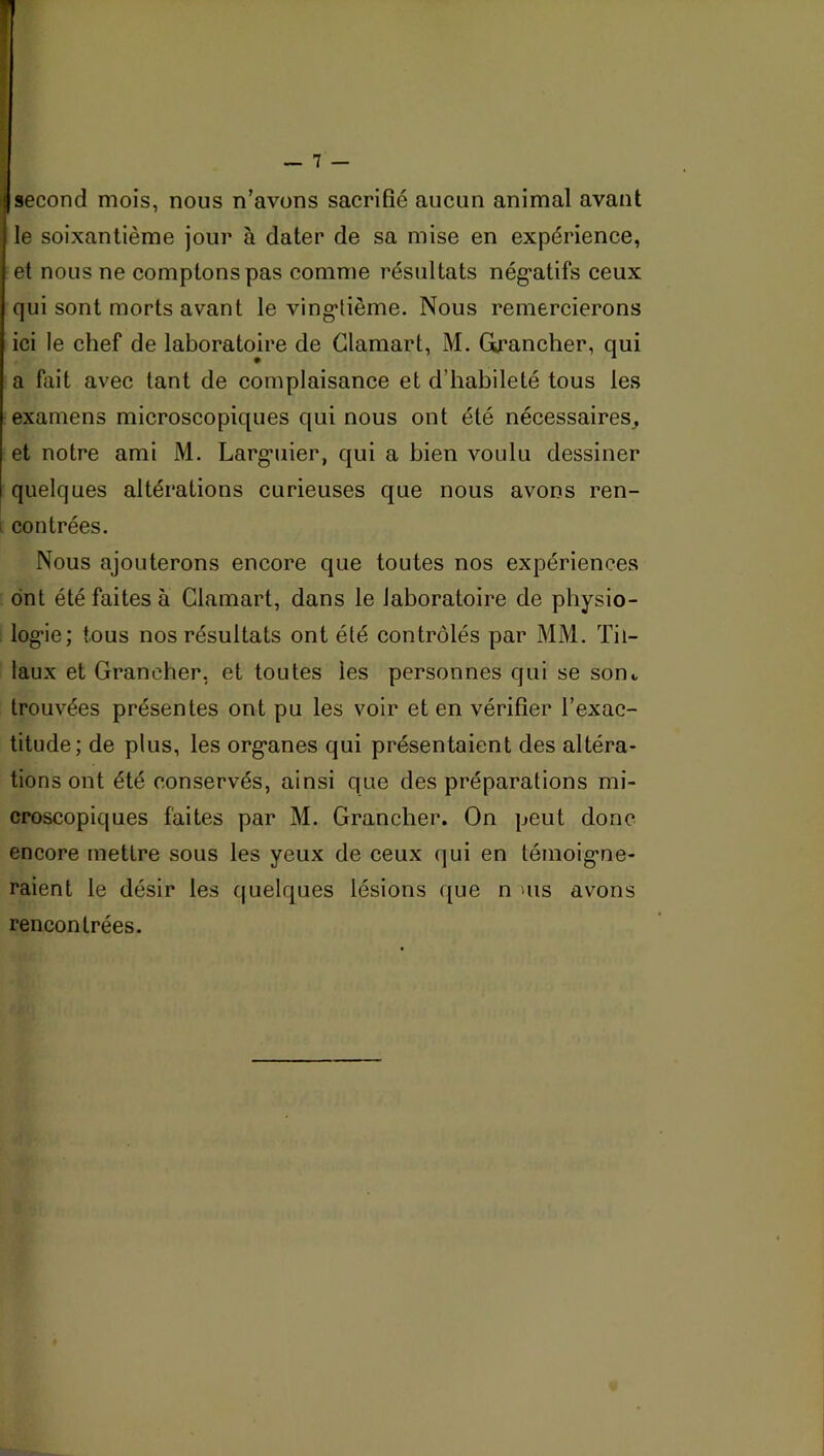 Isecond mois, nous n’avons sacrifié aucun animal avant le soixantième jour à dater de sa mise en expérience, et nous ne comptons pas comme résultats nég'atifs ceux qui sont morts avant le vingtième. Nous remercierons ici le chef de laboratoire de Glamart, M. GLrancher, qui a fait avec tant de complaisance et d’habileté tous les examens microscopiques qui nous ont été nécessaires^ et notre ami M. Larguier, qui a bien voulu dessiner quelques altérations curieuses que nous avons ren- i contrées. Nous ajouterons encore que toutes nos expériences ont été faites à Glamart, dans le laboratoire de physio- logie; tous nos résultats ont été contrôlés par MM. Til- laux et Grancher, et toutes les personnes qui se sont, trouvées présentes ont pu les voir et en vérifier l’exac- titude; de plus, les organes qui présentaient des altéra- tions ont été conservés, ainsi que des préparations mi- croscopiques faites par M. Grancher. On peut donc encore mettre sous les yeux de ceux (jui en témoigne- raient le désir les quelques lésions que n us avons rencontrées.