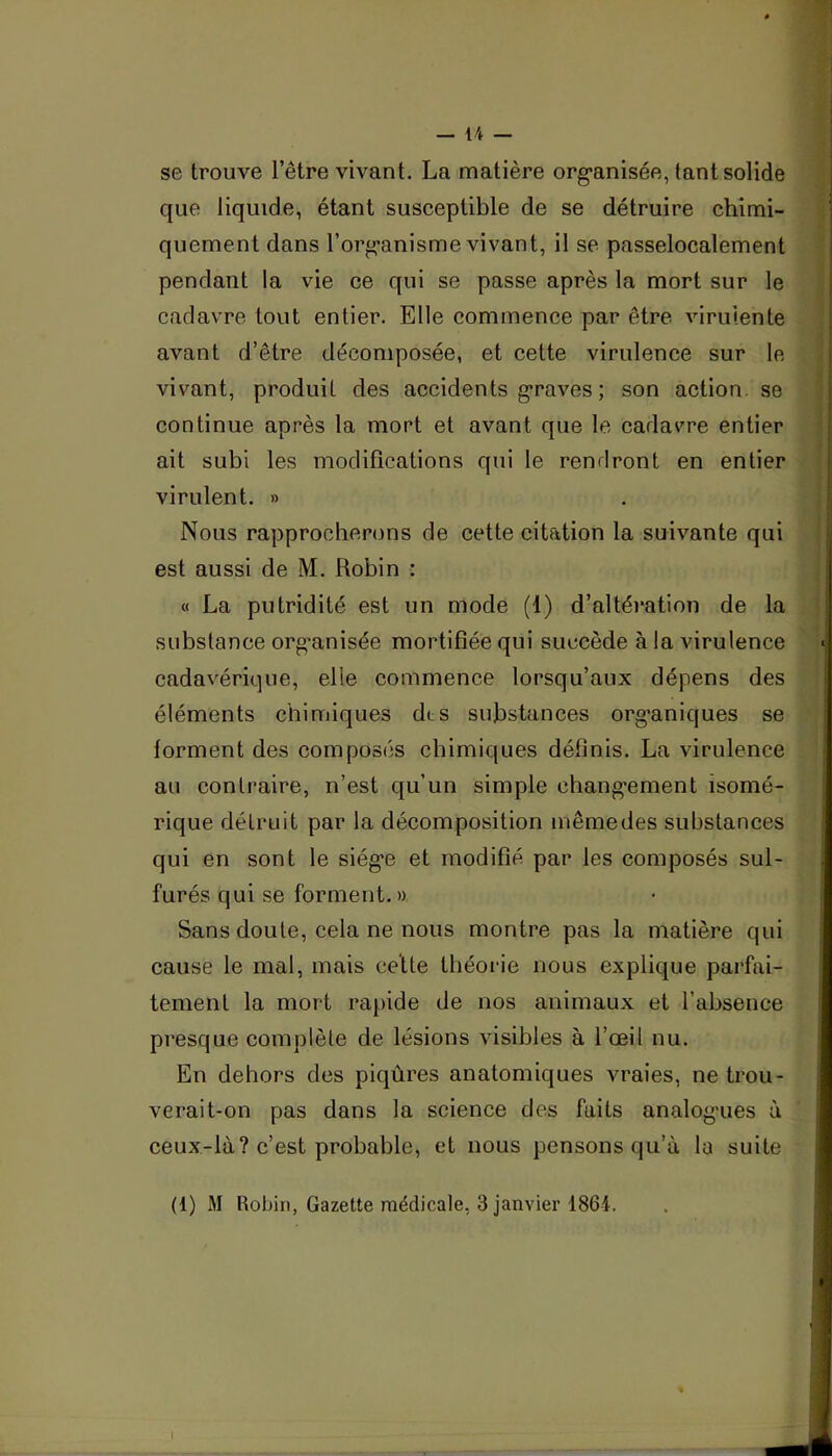 se trouve l’être vivant. La matière org-anisée, tant solide que liquide, étant susceptible de se détruire chimi- quement dans l’org-anisme vivant, il se passelocalement pendant la vie ce qui se passe après la mort sur le cadavre tout entier. Elle commence par être viruiente avant d’être décomposée, et cette virulence sur le vivant, produit des accidents g*raves ; son action, se continue après la mort et avant que le cadavre entier ait subi les modifications qui le rendront en entier virulent. » Nous rapprocherons de cette citation la suivante qui est aussi de M. Robin : « La putridité est un mode (1) d’altération de la substance org’anisée mortifiée qui succède à la virulence cadavérique, elle commence lorsqu’aux dépens des éléments chimiques dts substances org^aniques se forment des composés chimiques définis. La virulence au contraire, n’est qu’un simple chang'ement isomé- rique détruit par la décomposition mêmedes substances qui en sont le siég*e et modifié par les composés sul- furés qui se forment. » Sans doute, cela ne nous montre pas la matière qui cause le mal, mais celte théorie nous explique parfai- tement la mort ra[)ide de nos animaux et l’absence ' presque complète de lésions visibles à l’œil nu. En dehors des piqûres anatomiques vraies, ne trou- verait-on pas dans la science des faits analog’ues à ceux-là? c’est probable, et nous pensons qu’à la suite (1) M Robin, Gazette médicale, 3 janvier 1861.