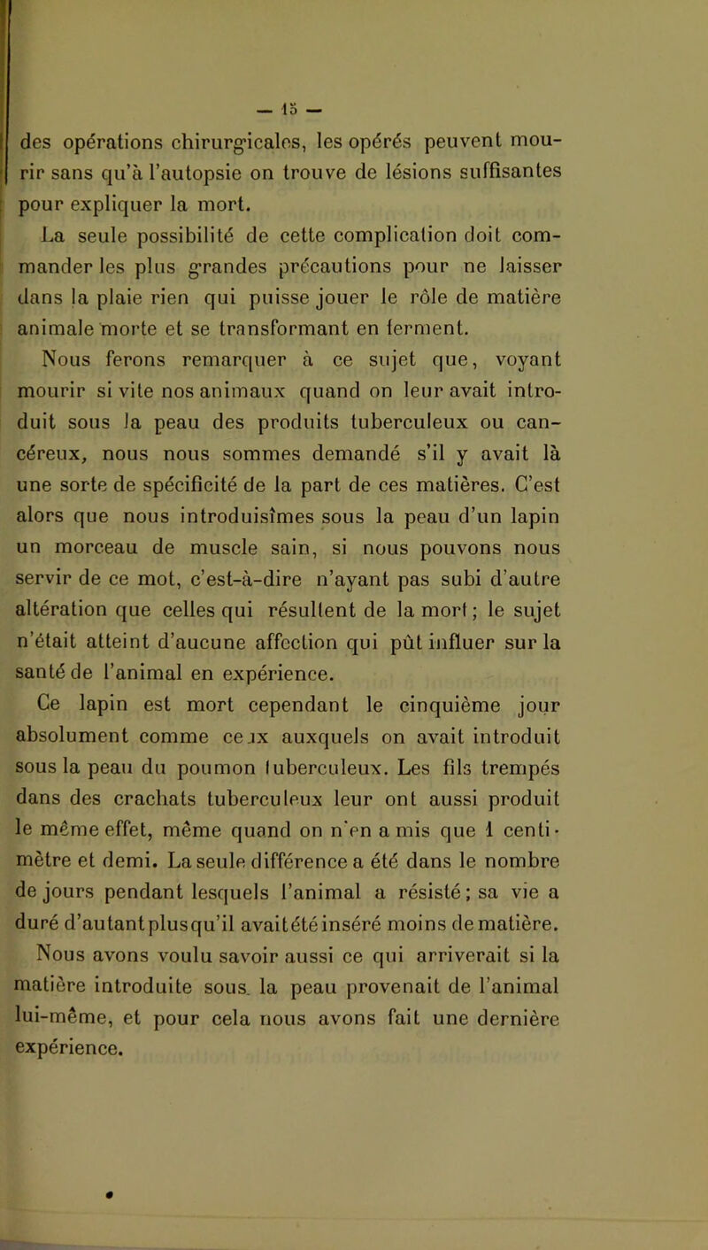 — 15 — I des opérations chirurg'icalos, les opérés peuvent mou- I rir sans qu’à l’autopsie on trouve de lésions suffisantes [ pour expliquer la mort. La seule possibilité de cette complication doit com- mander les plus g’randes précautions pour ne laisser dans la plaie rien qui puisse jouer le rôle de matière animale morte et se transformant en terment. Nous ferons remarquer à ce sujet que, voyant mourir si vite nos animaux quand on leur avait intro- duit sous la peau des produits tuberculeux ou can- céreux, nous nous sommes demandé s’il y avait là une sorte de spécificité de la part de ces matières. C’est alors que nous introduisîmes sous la peau d’un lapin un morceau de muscle sain, si nous pouvons nous servir de ce mot, c’est-à-dire n’ayant pas subi d’autre altération que celles qui résultent de la mort ; le sujet n’était atteint d’aucune affection qui pût influer sur la santé de l’animal en expérience. Ce lapin est mort cependant le cinquième jour absolument comme cejx auxquels on avait introduit sous la peau du poumon tuberculeux. Les fils trempés dans des crachats tuberculeux leur ont aussi produit le même effet, même quand on n'en amis que 1 centi- mètre et demi. La seule différence a été dans le nombre de jours pendant lesquels l’animal a résisté ; sa vie a duré d’autant plusqu’il avait été inséré moins de matière. Nous avons voulu savoir aussi ce qui arriverait si la matière introduite sous, la peau provenait de l’animal lui-même, et pour cela nous avons fait une dernière expérience. #