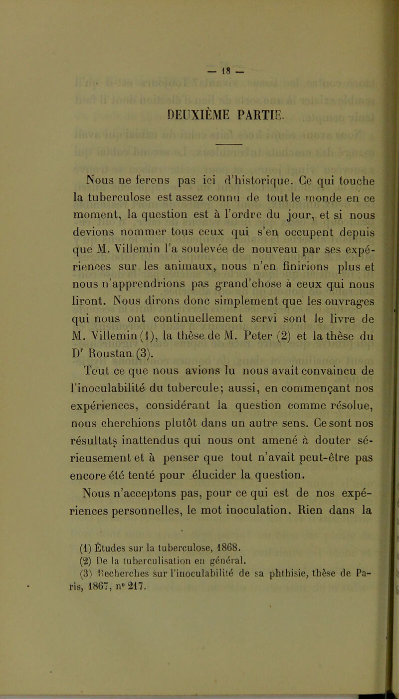 DEUXIÈME PARTIE. Nous ne ferons pas ici rl’historique. Ce qui touche la tuberculose est assez connu de tout le inonde en ce moment, la question est à l’ordre du jour, et si nous devions nommer tous ceux qui s’en occupent depuis que M. Villemin l’a soulevée de nouveau par ses expé- riences sur les animaux, nous n’en finirions plus et nous n’apprendrions pas g’rand’chose à ceux qui nous liront. Nous dirons donc simplement que les ouvrag’es qui nous ont continuellement servi sont le livre de M. Villemin (1), la thèse de M. Peter (2) et la thèse du D'' Roustan (3). Tout ce que nous avions lu nous avait convaincu de l’inoculabilité du tubercule; aussi, en commençant nos expériences, considérant la question comme résolue, nous cherchions plutôt dans un autre sens. Ce sont nos résultats inattendus qui nous ont amené à douter sé- rieusement et à penser que tout n’avait peut-être pas encore été tenté pour élucider la question. Nous n’acceptons pas, pour ce qui est de nos expé- riences personnelles, le mot inoculation. Rien dans la (1) Études sur la tuberculose, 1868. (2) De la tuberculisation en général. (SI l’echerches sur l’inoculabilité de sa phthisie, thèse de Pa- ris, 1867, n217.