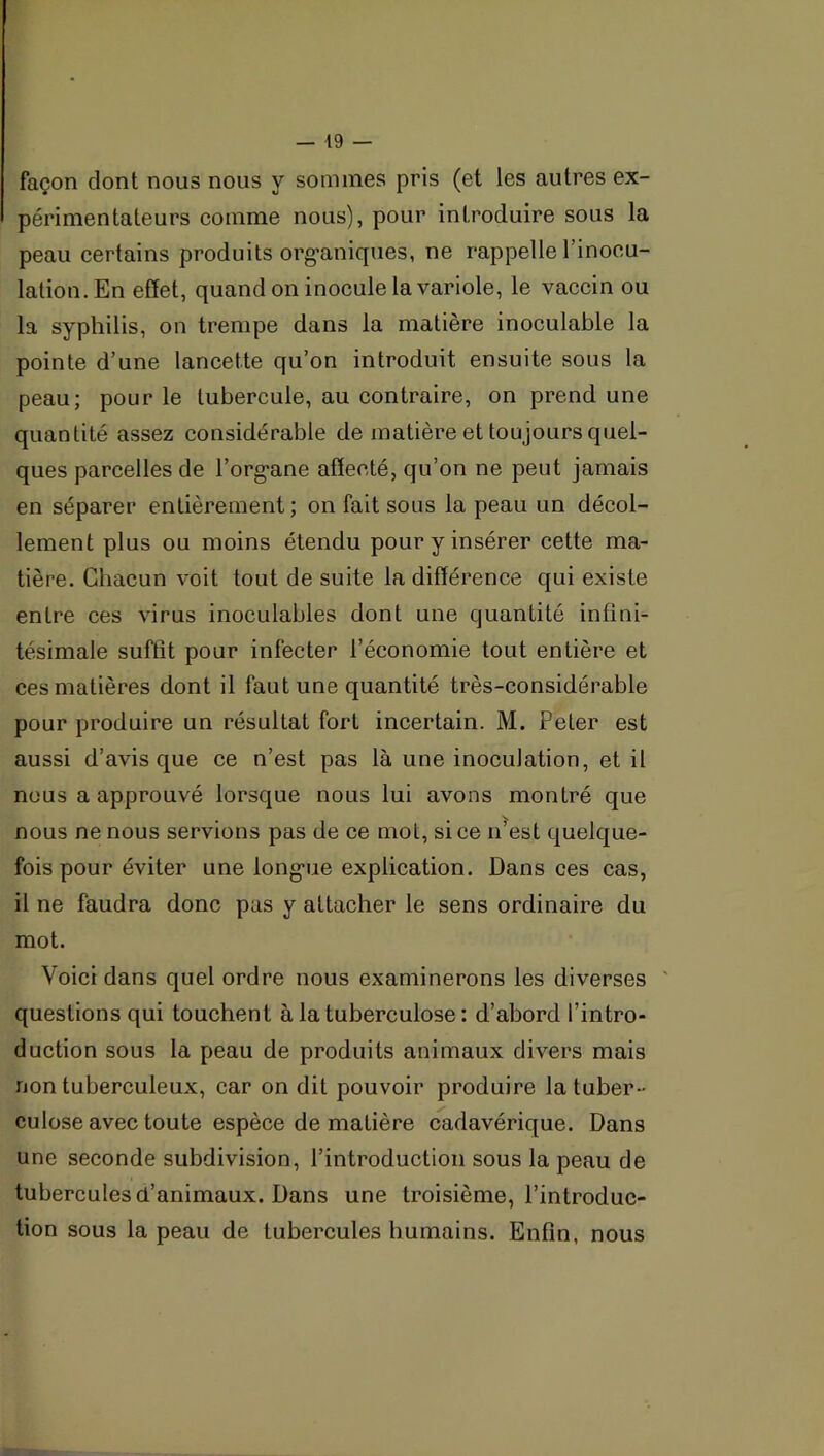 façon dont nous nous y sommes pris (et les autres ex- périmentateurs comme nous), pour introduire sous la peau certains produits org'aniques, ne rappelle l’inocu- lation. En effet, quand on inocule la variole, le vaccin ou la syphilis, on trempe dans la matière inoculable la pointe d’une lancette qu’on introduit ensuite sous la peau; pour le tubercule, au contraire, on prend une quantité assez considérable de matière et toujours quel- ques parcelles de l’org-ane affecté, qu’on ne peut jamais en séparer entièrement; on fait sous la peau un décol- lement plus ou moins étendu pour y insérer cette ma- tière. Chacun voit tout de suite la différence qui existe entre ces virus inoculables dont une quantité infini- tésimale suffit pour infecter l’économie tout entière et ces matières dont il faut une quantité très-considérable pour produire un résultat fort incertain. M. Peter est aussi d’avis que ce n’est pas là une inoculation, et il nous a approuvé lorsque nous lui avons montré que nous ne nous servions pas de ce mol, si ce n’est quelque- fois pour éviter une long-ue explication. Dans ces cas, il ne faudra donc pas y attacher le sens ordinaire du mot. Voici dans quel ordre nous examinerons les diverses ' questions qui touchent à la tuberculose : d’abord l’intro- duction sous la peau de produits animaux divers mais non tuberculeux, car on dit pouvoir produire la tuber- culose avec toute espèce de matière cadavérique. Dans une seconde subdivision, l’introduction sous la peau de tubercules d’animaux. Dans une troisième, l’introduc- tion sous la peau de tubercules humains. Enfin, nous