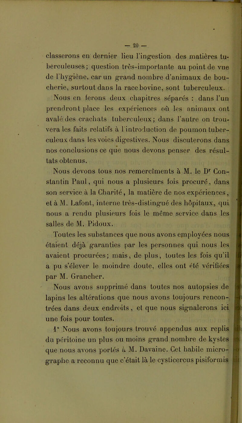 classerons en dernier lieu l’ing^eslion des matières tu- berculeuses; question très-importante au point de vue de l’hyg-iène, car un g*rand nombre d’animaux de bou- cherie, surtout dans la race bovine, sont tuberculeux. Nous en ferons deux chapitres séparés : dans l’un prendront place les expériences où les animaux ont avalé des crachats tuberculeux; dans l’autre on trou» vera les faits relatifs à 1 introduction de poumon tuber- culeux dans les voies dig’estives. Nous discuterons dans nos conclusions ce que nous devons penser des résul- tats obtenus. Nous devons tous nos remercîments à M. le D* Con- stantin Paul, qui nous a plusieurs fois procuré, dans son service à la Charité, la matière de nos expériences, et à M. Lafont, interne très-disting’ué des hôpitaux, qui nous a rendu plusieurs fois le même service dans les salles de M. Pidoux. Toutes les substances que nous avons epiployées nous étaient déjà g'aranties par les personnes qui nous les avaient procurées; mais, de plus, toutes les fois qu’il a pu s’élever le moindre doute, elles ont été vérifiées par M. Grancher. Nous avons supprimé dans toutes nos autopsies de lapins les altérations que nous avons toujours rencon- trées dans deux endroits, et que nous signalerons ici une fois pour toutes. : 1“ Nous avons toujours trouvé appendus aux replis du péritoine un plus ou moins grand nombre de kystes que nous avons portés à M. Davaine. Cet habile micro- graphe a reconnu que c’était là le cysticercus pisiformis