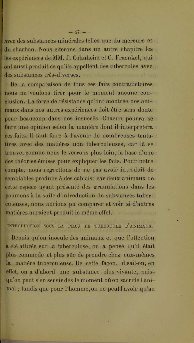 f avec des substances minérales telles que du mercure et r du charbon. Nous citerons dans un autre chapitre les les expériences de MM. J. Gohnheim et G. Fraenkel, qui ont aussi produit ce qu’ils appellent des tubercules avec des substances très-diverses. De la comparaison de tous ces faits contradictoires nous ne voulons tirer pour le moment aucune con- clusion. La force de résistance qu’ont montrée nos ani- maux dans nos autres expériences doit être sans doute pour beaucoup dans nos insuccès. Ghacun pourra se faire une opinion selon la manière dont il interprétera ces faits. Il faut faire à l’avenir de nombreuses tenta- tives avec des matières non tuberculeuses, car là se trouve, comme nous le verrons plus loin, la base d’une des théories émises pour expliquer les faits. Pour notre compte, nous reg*rettons de ne pas avoir introduit de semblables produits à des cabiais; car deux animaux de cette espèce ayant présenté des g-ranulations clans les poumons à la suite cl’introduction de substances tuber- culeuses, nous aurions pu comparer et voir si d’autres I matières auraient produit le même effet. I j INTRODUCTION SOUS LA PEAU DE TUBERCULE d’aNIMAUX. ! 1 Depuis qu’on inocule des animaux et que l’attention ! a été attirée sur la tuberculose, on a pensé qu’il était j plus commode et plus sûr de prendre chez eux-mêmes ! la matière tuberculeuse. De cette façon, djsait-on, en i effet, on a d’abord une substance plus vivante, puis- ; qu’on peut s’en servir dès le moment où on sacrifie l’ani- î mal ; tandis que pour l'homme, on ne peut l’avoir qu’au