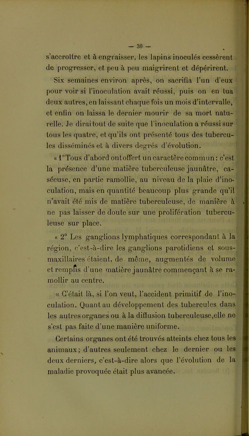 s’accroître et à eng'raisser, les lapins inoculés cessèrent de progresser, et peu à peu maigrirent et dépérirent. Six semaines environ après, on sacrifia l’un d’eux pour voir si l’inoculation avait réussi, puis on en tua deux autres, en laissant chacjue fois un mois d’intervalle, et enfin on laissa le dernier mourir de sa mort natu- relle. Je dirai tout de suite que l’inoculation a réussi sur tous les quatre, et qu’ils ont présenté tous des tubercu- les disséminés et à divers degrés d’évolution. « r'Tous d’abord ontoffert un caractère commun: c’est la présence d’une matière tuberculeuse jaunâtre, ca- séeuse, en partie ramollie, au niveau de la plaie d’ino- culation, mais en quantité beaucoup plus g*rande qu’il n’avait été mis de matière tuberculeuse, de manière à ne pas laisser de doute sur une prolifération tubercu- leuse sur place. « 2° Les g'ang'lions lymphatiques correspondant à la rég'ion, c’est-à-dire les g’ang-lions parotidiens et sous- maxillaires étaient, de même, aug'mentés de volume etrempfis d’une matière jaunâtre commençant à se ra- mollir au centre. « C’était là, si l’on veut, Taccident primitif de l’ino- culation. Quant au développement des tubercules dans les autres org’anes ou à la diffusion tuberculeuse,elle ne s’est pas faite d’une manière uniforme. Certains org'anes ont été trouvés atteints chez tous les animaux; d’autres seulement chez le dernier ou les deux derniers, c’est-à-dire alors que l’évolution de la maladie provoquée était plus avancée.