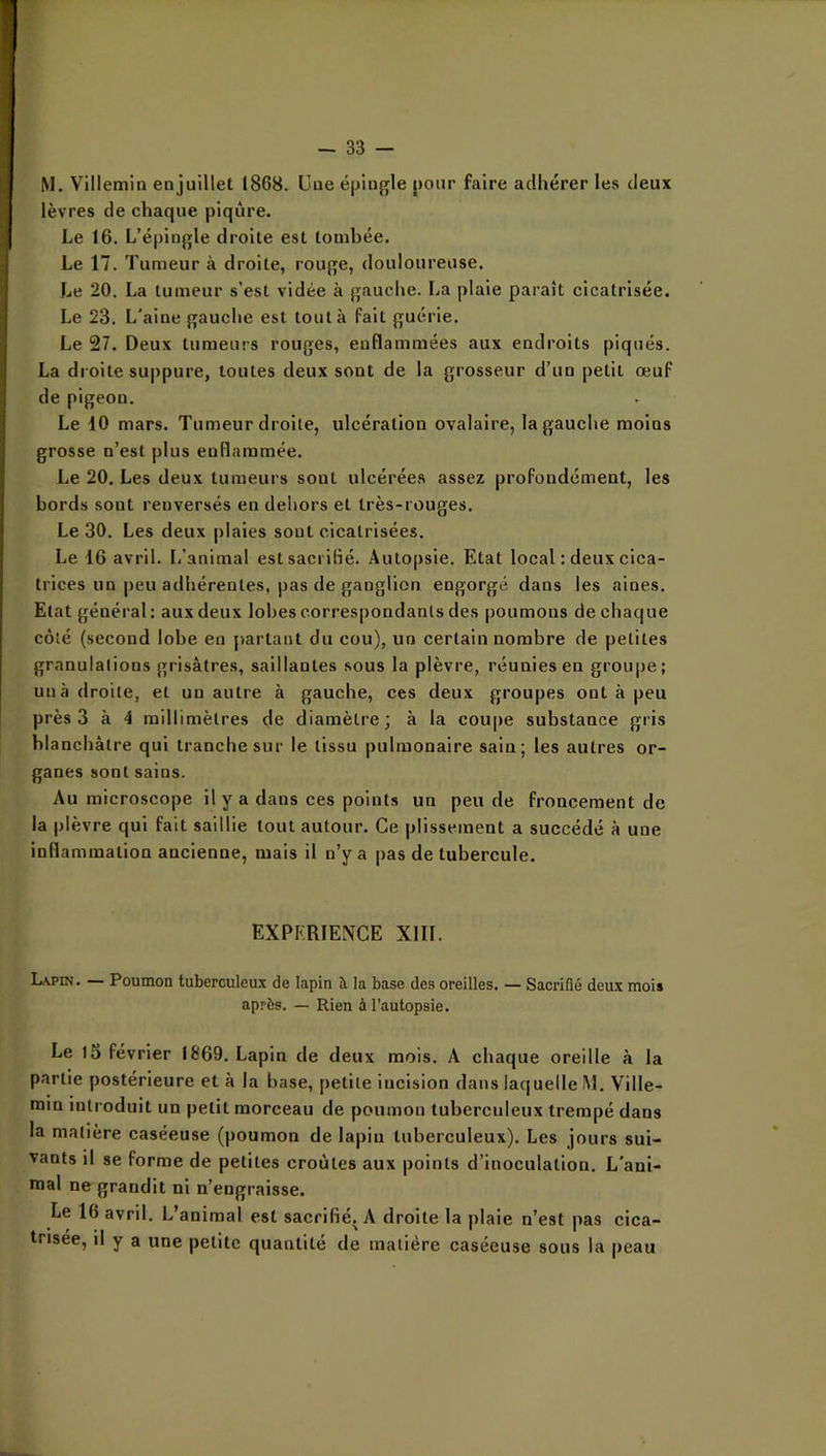 M. Villemin en juillet 1868. L’ne épln^fle j)oiir faire adhérer les deux lèvres de chaque piqûre. Le 16. L’épingle droite est tombée. Le 17. Tumeur à droite, rouge, douloureuse. Le 20. La tumeur s’est vidée à gauche. La plaie paraît cicatrisée. Le 23. L'aine gauche est tout à fait guérie. Le 27. Deux tumeurs rouges, enflammées aux endroits piqués. La di oite suppure, toutes deux sont de la grosseur d’un petit œuf de pigeon. Le iO mars. Tumeur droite, ulcération ovalaire, la gauche moins grosse n’est plus enflammée. Le 20. Les deux tumeurs sont ulcérées assez profondément, les bords sont renversés en dehors et très-rouges. Le 30. Les deux plaies sont cicatrisées. Le 16 avril. L’animal estsaci iflé. Autopsie. Etat local : deux cica- trices un peu adhérentes, pas de ganglion engorgé dans les aines. Etat général: aux deux lobes correspondants des poumons de chaque côté (second lobe en partant du cou), un certain nombre de petites granulations grisâtres, saillantes sous la plèvre, réunies en groupe; un à droite, et un autre à gaucbe, ces deux groupes ont à peu près 3 à 4 millimètres de diamètre; à la coupe substance gris blanchâtre qui tranche sur le tissu pulmonaire sain; les autres or- ganes sont sains. Au microscope il y a dans ces points un peu de froncement de la plèvre qui fait saillie tout autour. Ce plissement a succédé à une inflammation ancienne, mais il n’y a pas de tubercule. EXPERIENCE XIII. Lapin. — Poumon tuberculeux de lapin à la base des oreilles. — Sacrifié deux mois ap.ès. — Rien à l’autopsie. Le l5 février IE69. Lapin de deux mois. A chaque oreille à la partie postérieure et à la base, petite incision dans laquelle M. Ville- min introduit un petit morceau de poumon tuberculeux trempé dans la matière caséeuse (poumon de lapin tuberculeux). Les jours sui- vants il se forme de petites croûtes aux points d’inoculation. L'ani- mal ne grandit ni n’engraisse. Le 16 avril. L’animal est sacrifié. A droite la plaie n’est pas cica- trisée, il y a une petite quantité de matière caséeuse sous la peau