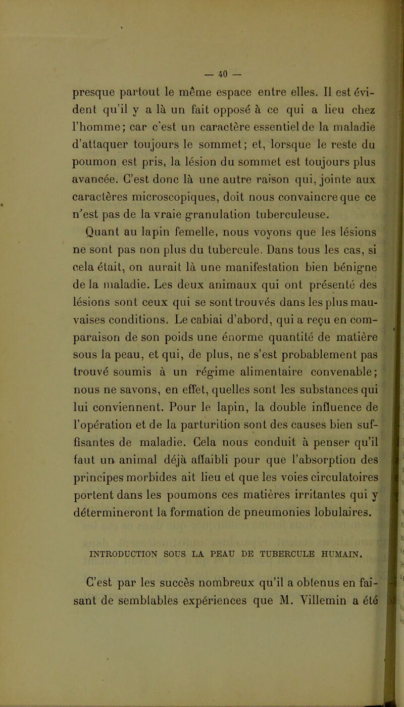 dent qu’il y a là un fait opposé à ce qui a lieu chez l’homme; car c'est un caractère essentiel de la maladie d’attaquer toujours le sommet; et, lorsque le reste du poumon est pris, la lésion du sommet est toujours plus avancée. C’est donc là une autre raison qui, jointe aux caractères microscopiques, doit nous convaincre que ce n'est pas de la vraie g’ranulation tuberculeuse. Quant au lapin femelle, nous voyons que les lésions ne sont pas non plus du tubercule. Dans tous les cas, si cela était, on aurait là une manifestation bien bénig*ne de la maladie. Les deux animaux qui ont présenté des lésions sont ceux qui se sont trouvés dans les plus mau- vaises conditions. Le cabiai d’abord, qui a reçu en com- paraison de son poids une énorme quantité de matière sous la peau, et qui, de plus, ne s’est probablement pas trouvé soumis à un rég-ime alimentaire convenable; nous ne savons, en effet, quelles sont les substances qui lui conviennent. Pour le lapin, la double influence de l’opération et de la parturition sont des causes bien suf- fisantes de maladie. Gela nous conduit à penser qu’il faut un animal déjà affaibli pour que l’absorption des principes morbides ait lieu et que les voies circulatoires portent dans les poumons ces matières irritantes qui y détermineront la formation de pneumonies lobulaires. INTRODUCTION SOUS LA PEAU DE TUBERCULE HUMAIN. C’est par les succès nombreux qu’il a obtenus en fai-, sant de semblables expériences que M. Villemin a été;