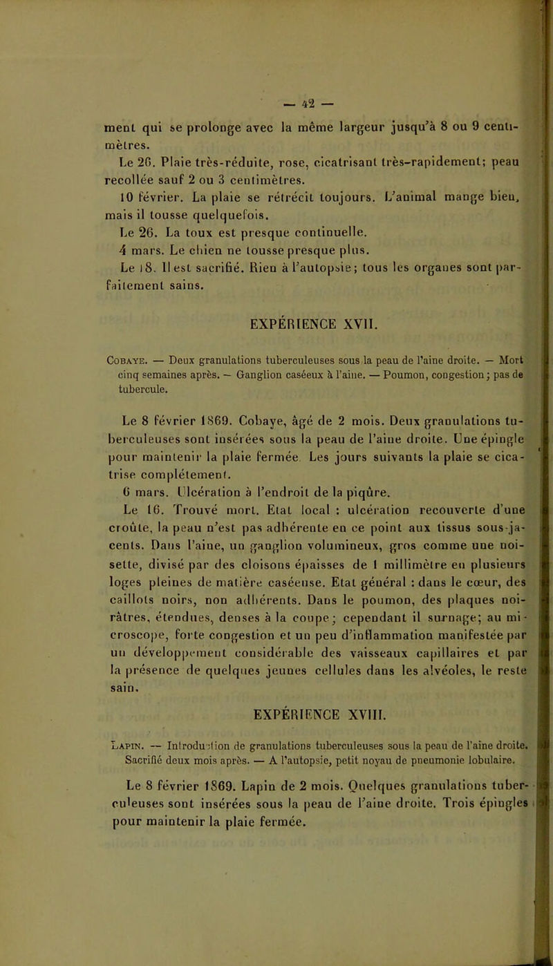 ment qui se prolonge avec la même largeur jusqu’à 8 ou 9 cenli- mèlres. Le 20. Plaie très-réduite, rose, cicatrisant très-rapidement; peau recollée sauf 2 ou 3 cenlimètres. 10 février. La plaie se rétrécit toujours. L’animal mange bien, mais il tousse quelquefois. Le 26. La toux est presque continuelle. 4 mars. Le chien ne tousse presque plus. Le l8. Il est sacrifié. Rien à l’autopsie; tous les organes sont par- faitement sains. EXPÉRIENCE XVll. Cobaye. — Deux granulations tuberculeuses sous la peau de l’aine droite. — Mort cinq semaines après. — Ganglion caséeux à l’aine. — Poumon, congestion; pas de tubercule. Le 8 février 1869. Cobaye, âgé de 2 mois. Deux granulations tu- berculeuses sont insérées sous la peau de l’aine droite. Une épingle pour maintenir la plaie fermée Les jours suivants la plaie se cica- trise complètement. 6 mars. Ulcération à l’endroit de la piqûre. Le 16. Trouvé mort. Etat local : ulcération recouverte d’une croûte, la peau n’est pas adhérente en ce point aux tissus sous-ja- cents. Datis l’aine, un ganglion volumineux, gros comme une noi- sette, divisé par des cloisons épaisses de 1 millimètre en plusieurs loges pleines de matière caséeuse. Etat général : dans le cœur, des caillots noirs, non adhérents. Dans le poumon, des plaques noi- râtres, étendues, denses à la coupe; cependant il surnage; au mi • crosco|)e, forte congestion et un peu d’inflammation manifestée par un développement considérable des vaisseaux capillaires et par la présence de quelques jeunes cellules dans les alvéoles, le reste sain. EXPÉRIENCE XVIIL Lapin. — Inlrodu dion de granulations tuberculeuses sous la peau de l’aine droite. Sacrifié deux mois après. — A l’autopsie, petit noyau de pneumonie lobulaire. Le 8 février 1869. Lapin de 2 mois. Quelques granulations tuber- culeuses sont insérées sous la peau de l’aine droite. Trois épingles i pour maintenir la plaie fermée.