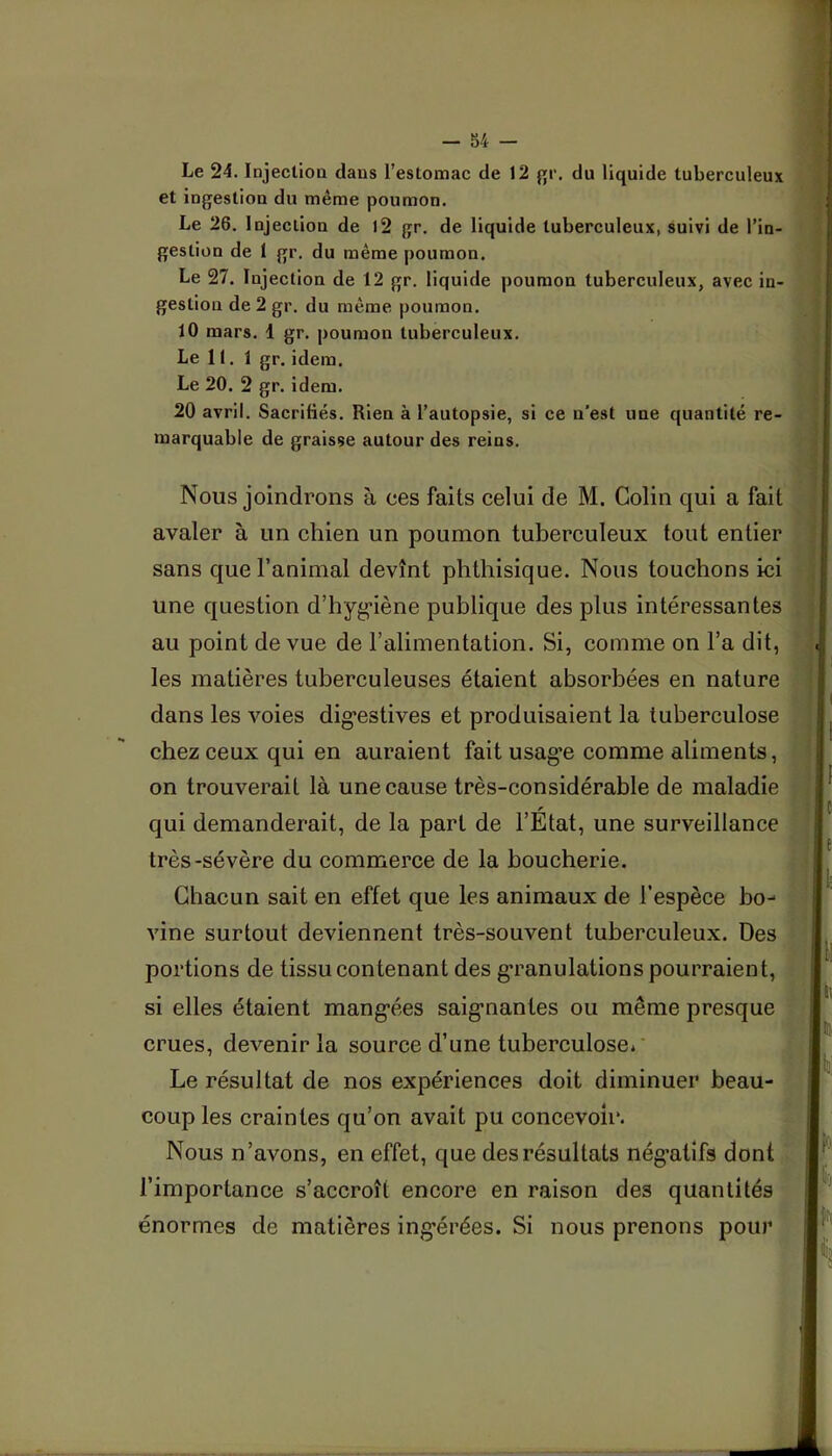 Le 24. Injectioa dans l’estomac de 12 du liquide tuberculeux et ingestion du même poumon. Le 26. Injectioa de l2 gr. de liquide tuberculeux, suivi de l’in- gestion de 1 gr. du même poumon. Le 27. Injection de 12 gr. liquide poumon tuberculeux, avec in- gestion de 2 gr. du même poumon. 10 mars. 1 gr. poumon tuberculeux. Le 11. 1 gr. idem. Le 20. 2 gr. idem. 20 avril. Sacrifiés. Rien à l’autopsie, si ce n’est une quantité re- marquable de graisse autour des reins. Nous joindrons à ces faits celui de M. Colin qui a fait avaler à un chien un poumon tuberculeux tout entier sans que l’animal devînt phthisique. Nous touchons ici une question d’hyg*iène publique des plus intéressantes au point de vue de l’alimentation. Si, comme on l’a dit, les matières tuberculeuses étaient absorbées en nature dans les voies dig’estives et produisaient la tuberculose chez ceux qui en auraient fait usag’e comme aliments, on trouverait là une cause très-considérable de maladie qui demanderait, de la part de l’État, une surveillance très-sévère du commerce de la boucherie. Chacun sait en effet que les animaux de l’espèce bo- vine surtout deviennent très-souvent tuberculeux. Des portions de tissu contenant des g’ranulations pourraient, si elles étaient mang’ées saig’nantes ou même presque crues, devenir la source d’une tuberculose* Le résultat de nos expériences doit diminuer beau- coup les craintes qu’on avait pu concevoir. Nous n’avons, en effet, que des résultats négatifs dont l’importance s’accroît encore en raison des quantités énormes de matières ingérées. Si nous prenons pour!^