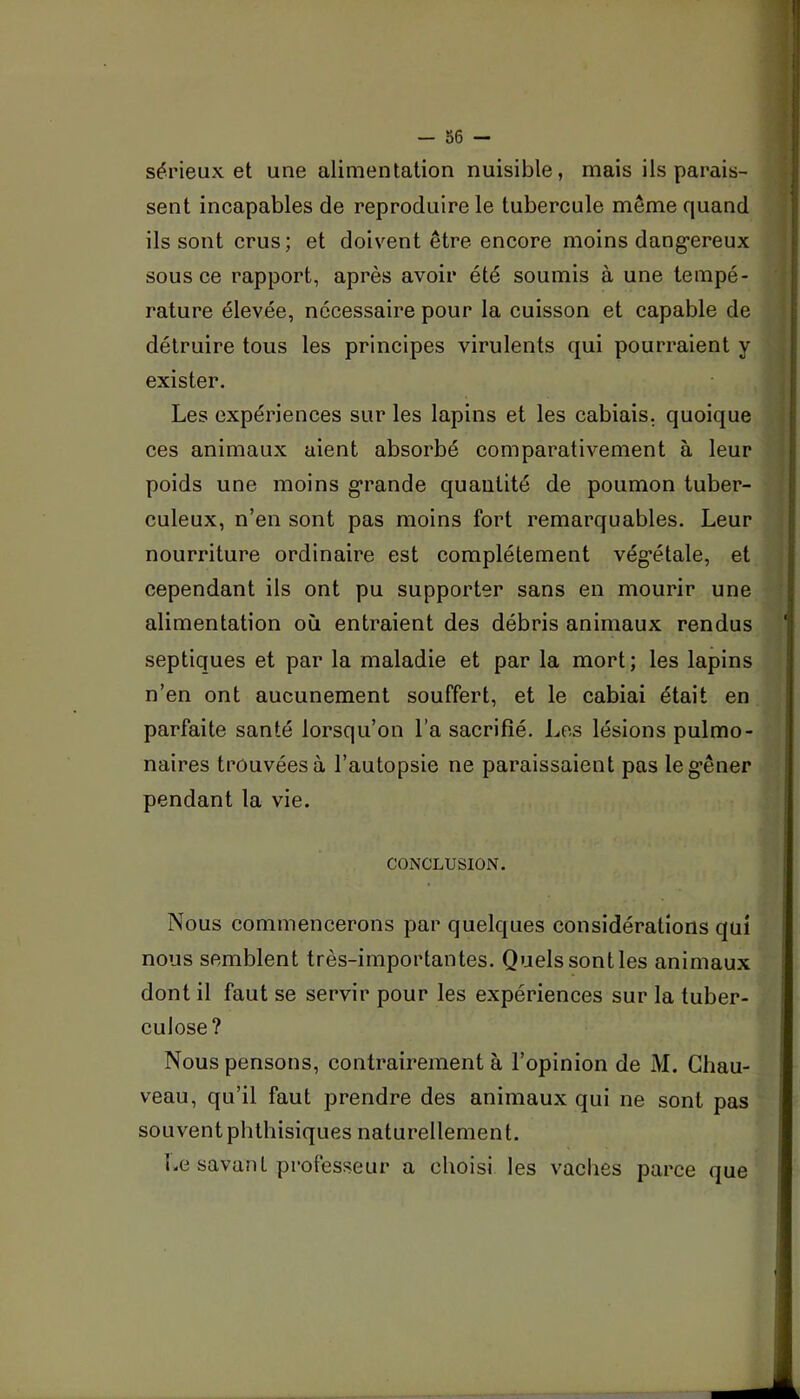 sérieux et une alimentation nuisible, mais ils parais- sent incapables de reproduire le tubercule même quand ils sont crus ; et doivent être encore moins dang’ereux sous ce rapport, après avoir été soumis à une tempé- rature élevée, nécessaire pour la cuisson et capable de détruire tous les principes virulents qui pourraient y exister. Les expériences sur les lapins et les cabiais, quoique ces animaux aient absorbé comparativement à leur poids une moins grande quantité de poumon tuber- culeux, n’en sont pas moins fort remarquables. Leur nourriture ordinaire est complètement végétale, et cependant ils ont pu supporter sans en mourir une alimentation où entraient des débris animaux rendus septiques et par la maladie et par la mort; les lapins n’en ont aucunement souffert, et le cabiai était en parfaite santé lorsqu’on l’a sacrifié. Les lésions pulmo- naires trouvées à l’autopsie ne paraissaient pas le gêner pendant la vie. CONCLUSION. Nous commencerons par quelques considérations qui nous semblent très-importantes. Quels sontles animaux dont il faut se servir pour les expériences sur la tuber- culose? Nous pensons, contrairement à l’opinion de M. Chau- veau, qu’il faut prendre des animaux qui ne sont pas souvent phthisiques naturellement. Le savant professeur a choisi les vaches parce que