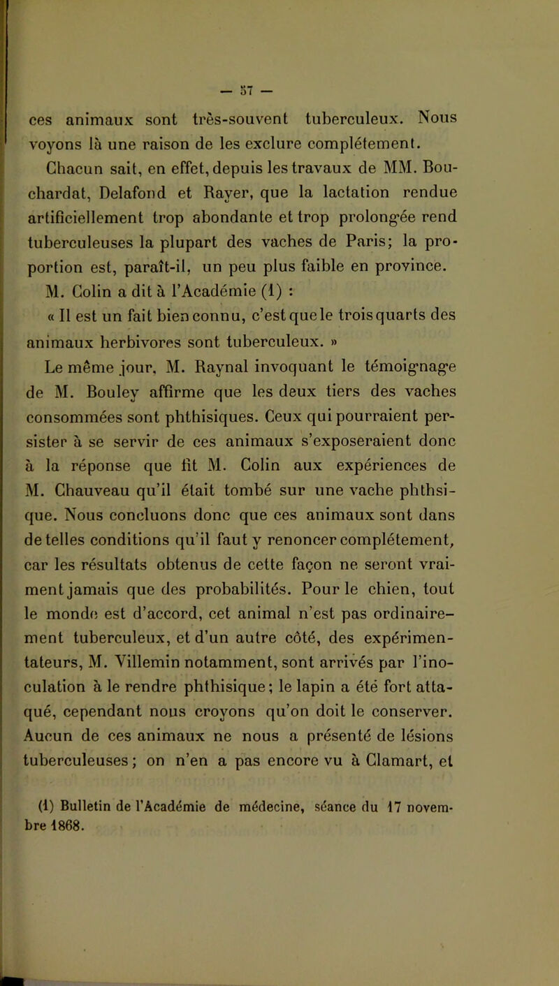 voyons là une raison de les exclure complètement. Chacun sait, en effet, depuis les travaux de MM. Bou- chardat, Delafond et Rayer, que la lactation rendue artificiellement trop abondante et trop prolong-ée rend tuberculeuses la plupart des vaches de Paris; la pro- portion est, paraît-il, un peu plus faible en province. M. Colin a dit à l’Académie (1) : « Il est un fait bien connu, c’est que le troisquarts des animaux herbivores sont tuberculeux. » Le même jour. M. Raynal invoquant le témoig’nag’e de M. Bouley affirme que les deux tiers des vaches consommées sont phthisiques. Ceux qui pourraient per- sister à se servir de ces animaux s’exposeraient donc à la réponse que fit M. Colin aux expériences de M. Chauveau qu’il était tombé sur une vache phthsi- que. Nous concluons donc que ces animaux sont dans de telles conditions qu’il faut y renoncer complètement, car les résultats obtenus de cette façon ne seront vrai- ment jamais que des probabilités. Pour le chien, tout le monde est d’accord, cet animal n’est pas ordinaire- ment tuberculeux, et d’un autre côté, des expérimen- tateurs, M. Villemin notamment, sont arrivés par l’ino- ' culation à le rendre phthisique; le lapin a été fort atta- ! qué, cependant nous croyons qu’on doit le conserver. Aucun de ces animaux ne nous a présenté de lésions tuberculeuses ; on n’en a pas encore vu à Clamart, et (1) Bulletin de l’Académie de médecine, séance du 17 novem- bre 1868.