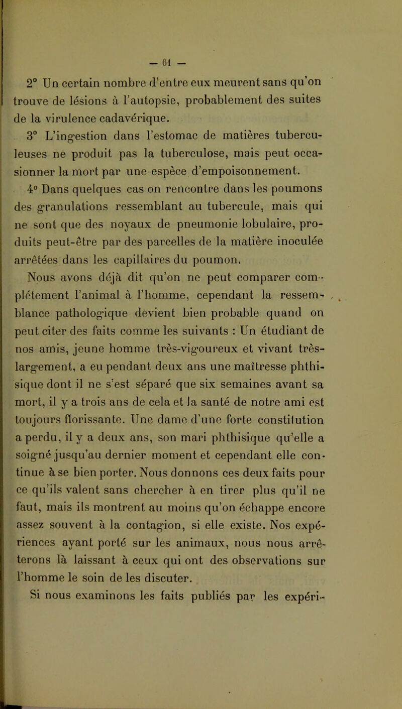 2° Un certain nombre d’entre eux meurent sans qu’on trouve de lésions à l’autopsie, probablement des suites de la virulence cadavérique. 3° L’ing-estion dans l’estomae de matières tubercu- leuses ne produit pas la tuberculose, mais peut occa- sionner la mort par une espèce d’empoisonnement. 4° Dans quelques cas on rencontre dans les poumons des granulations ressemblant au tubercule, mais qui ne sont que des noyaux de pneumonie lobulaire, pro- duits peut-être par des parcelles de la matière inoculée arrêtées dans les capillaires du poumon. Nous avons déjà dit qu’on ne peut comparer com - plètement l’animal à l’homme, cependant la ressem- blance patholog'ique devient bien probable quand on peut citer des faits comme les suivants : Un étudiant de nos amis, jeune homme très-vig*oureux et vivant très- larg*ement, a eu pendant deux ans une maîtresse phthi- sique dont il ne s’est séparé que six semaines avant sa mort, il y a trois ans de cela et la santé de notre ami est toujours florissante. Une dame d’une forte constilution a perdu, il y a deux ans, son mari phthisique qu’elle a soig’né jusqu’au dernier moment et cependant elle con- tinue à se bien porter. Nous donnons ces deux faits pour ce qu’ils valent sans chercher à en tirer plus qu’il ne faut, mais ils montrent au moins qu’on échappe encore assez souvent à la contag’ion, si elle existe. Nos expé- riences ayant porté sur les animaux, nous nous arrê- terons là laissant à ceux qui ont des observations sur l’homme le soin de les discuter. Si nous examinons les faits publiés par les expéri-