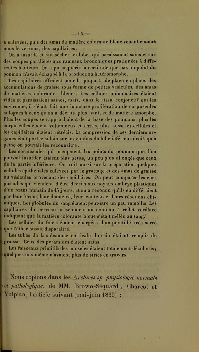 a enlevées, puis des amas de matière colorante bleue venant comme nous le verrous^ des capillaires. On a insufHé et fait sécber les lobes qui paraissaient sains et sur i des coupes parallèles aux rameaux broncbiques pratiquées à diffé- rentes hauteurs. On a pu acquérir la certitude que pas un point du ' poumon n’avait échappé à la production hétéromorphe. Les capillaires offraient pour la plupart, de place en place, des accumulations de graisse sous forme de petites vésicules, des amas I de matières colorantes bleues. Les cellules pulmonaires étaient I vides et paraissaient saines, mais, dans le tissu conjonctif qui les ( environne, il s’était fait une immense prolifération de corpuscules aulogues à ceux qu’on a décrits plus haut, et de matière amorphe. Plus les coupes se rapprochaient de la base des poumons, plus les corpuscules étaient volumineux et serrés, plus aussi les cellules et les capillaires étaient rétrécis. La compression de ces derniers or- ganes était portée si loin sur les confins du lobe inférieur droit, qu’à peine on pouvait les reconnaître. Les corpuscules qui occupaient les points du poumon que l’on pouvait insuffler étaient plus petits, un peu plus allongés que ceux de la partie inférieure. On voit aussi sur la préparation quelques cellules épithéliales enlevées par le grattage et des amas de graisse ou vésicules provenant «les capillaires. On peut comparer les cor- puscules qui viennent d’être décrits aux noyaux embryo plastiques d’un fœtus humain de 45 jours, et on a reconnu qu’ils en différaient par leur forme, leur diamètre, leur contenu et leurs réactions chi- miques. Les globules du sang étaient peut-être un peu ramollis. Les capillaires du cerveau présentaient un contenu à reflet verdâtre indiquant que la matière colorante bleue s’était mêlée au sang.*^ Les cellules du foie s’étaient chargées d’un pointillé très-serré que l’éther faisait disparaître. Les tubes de la substance corticale du rein étaient remplis de graisse. Ceux des pyramides étaient sains. Les faisceaux primitifs des muscles étaient totalement décolorés ; ■ quelques-uns même n’avaient plus de stries en travers Nous copions dans les Archives dp physiologie normale et pathologique, de MM. Brown-Séquard , Charcot et Vulpian, l’article suivant (inai-juiti 1869) :