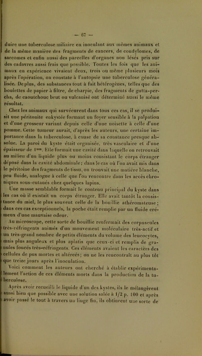 dulre une (uberculose miliaire en inoculant aux mêmes animaux et de la même manière des fra^^ments de cancers, de condylomes, de sarcomes et enfin aussi des parcelles d’organes non lésés pris sur des cadavres aussi frais que possible. Toutes les fois que les ani- maux eu expérience vivaient deux, trois ou même plusieurs mois après l’opération, on constate à l’autopsie une tuberculose généra- lisée. Oeplus, des substances tout à fait hétérogènes, telles que des boulettes de papier à filtre, de charpie, des fragments de gutta-per- cba, de caoutchouc brut ou vulcanisé ont déterminé aussi le même résultat. Chez les animaux qui survécurent dans tous ces cas, il se produi- sit une péritonite enkystée formant un foyer sensible à la palpation et d’une grosseur variant de|)uis celle d’une uoisette à celle d’une pomme. Cette tumeur aurait, d’après les auteurs, une certaine im- portance dans la tuberculose, à cause de sa constance j)resque ab- solue. La paroi du kyste était organisée, très vasculaire et d’une épaisseur de Klle formait une cavité daus laquelleon retrouvait au milieu d’un liquide plus ou moins consistant le corps étranger déposé dans la cavité abdominale; dans le cas où l’on avait mis dans le péritoine des fragments de tissu, on trouvait une matière blanche, peu fluide, analogue à celle que Pou rencontre dans les accès chro- niques sous-cutanés chez quelques lapins. Une masse semblable formait le contenu principal du kyste dans les cas où il existait un corps étranger. Elle avait tantôt la consis- tance du miel, le plus souvent celle de la bouillie athéromateuse; dans ces cas exceptionnels, la poche était remplie par un fluide cré- meux d’une mauvaise odeur. Au microscope, cette sorte de bouillie renfermait des corpuscules très-réfringents animés d’un mouvement moléculaire très-actif et un très-grand nombre de petits éléments du volume des leucocytes, mais plus anguleux et plus aplatis que ceux-ci et rem|)lis de gra- nules foncés très-réfringents. Ces éléments avaient les caractèrs des cellules de pus mortes et altéreés; on ne les rencontrait au plus tôt que treize jours a|)rès l'inoculation. \oici comment les auteurs ont cherché à établir expérimenta- lement l’action de ces éléments morts dans la production de la tu- berculose. Après avoir recueilli le liquide d’un des kystes, ils le mélangèrent aussi bien que possible avec une solution salée à 1/2 p. 100 et après avoir |)as8é le tout à travers un linge fiu, ils obtinrent une sorte de