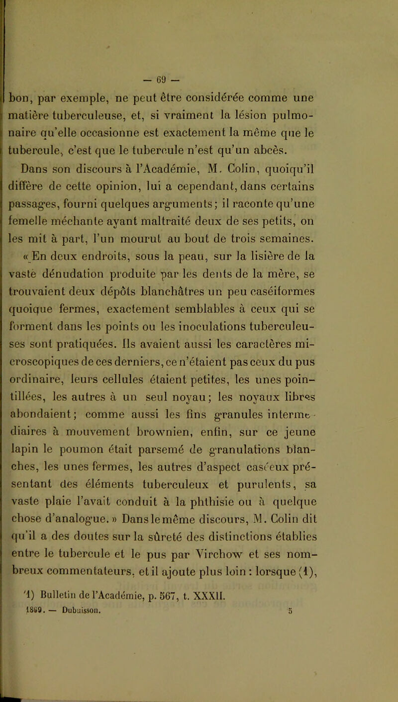 bon, par exemple, ne peut être considérée comme une matière tuberculeuse, et, si vraiment la lésion pulmo- naire qu’elle occasionne est exactement la même que le tubercule, c’est que le tubercule n’est qu’un abcès. Dans son discours à l’Académie, M. Colin, quoiqu’il diffère de cette opinion, lui a cependant, dans certains passag*es, fourni quelques arg-uments; il raconte qu’une femelle méchante ayant maltraité deux de ses petits, on les mit à part, l’un mourut au bout de trois semaines. « En deux endroits, sous la peau, sur la lisière de la vaste dénudation produite par les dents de la mère, se trouvaient deux dépôts blanchâtres un peu caséiformes quoique fermes, exactement semblables à ceux qui se forment dans les points ou les inoculations tuberculeu- ses sont pratiquées. Ils avaient aussi les caractères mi- croscopiques de ces derniers, ce n’étaient pas ceux du pus ordinaire, leurs cellules étaient petites, les unes poin- tillées, les autres à un seul noyau; les noyaux libres abondaient; comme aussi les fins g*ranules in terme, diaires à mouvement brownien, enfin, sur ce jeune lapin le poumon était parsemé de g’ranulations blan- ches, les unes fermes, les autres d’aspect caséeux pré- sentant des éléments tuberculeux et purulents, sa vaste plaie l’avait conduit à la phthisie ou à quelque chose d’analog’ue. » Dans le même discours, M. Colin dit qu’il a des doutes sur la sûreté des distinctions établies entre le tubercule et le pus par Virchow et ses nom- breux commentateurs, et il ajoute plus loin ; lorsque (1), '1) Bulletin de l’Académie, p. 567, t. XXXII. 18(»9. — Dubuisson, 5