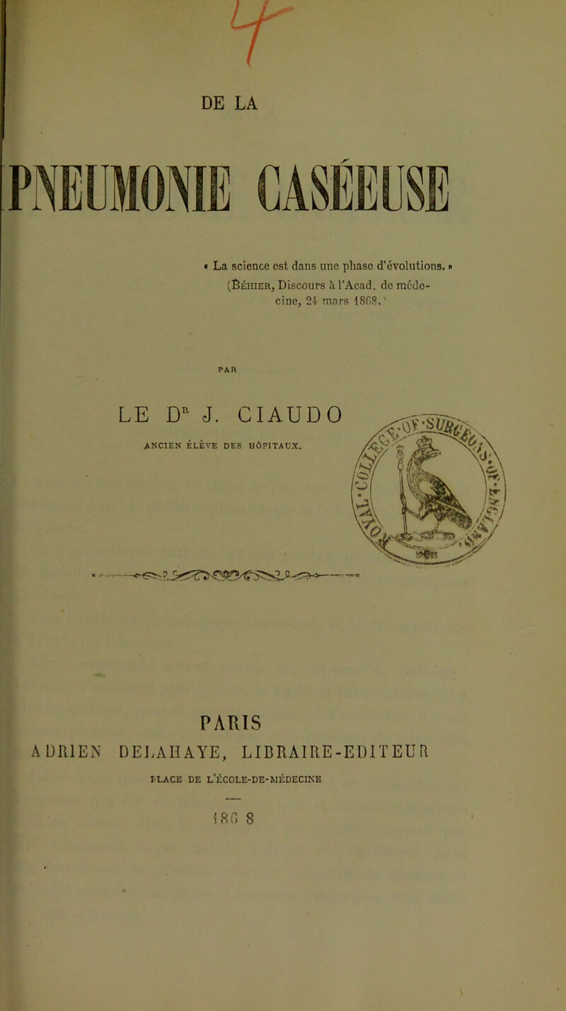 • La science est dans une phase d’évolutions. » (Béhier, Discours îi l’Acad. de méde- cine, 24 mars 18fiS.' PAR LE D J. CIAUDO ancien élève des uôpitaux. PARIS ADRIEN DEJ.AIÎAYE, LIBRAIRE-EDIÏ EU R tLACE DE L’éCOLE-DE-MÊDEClKE IRf. 8