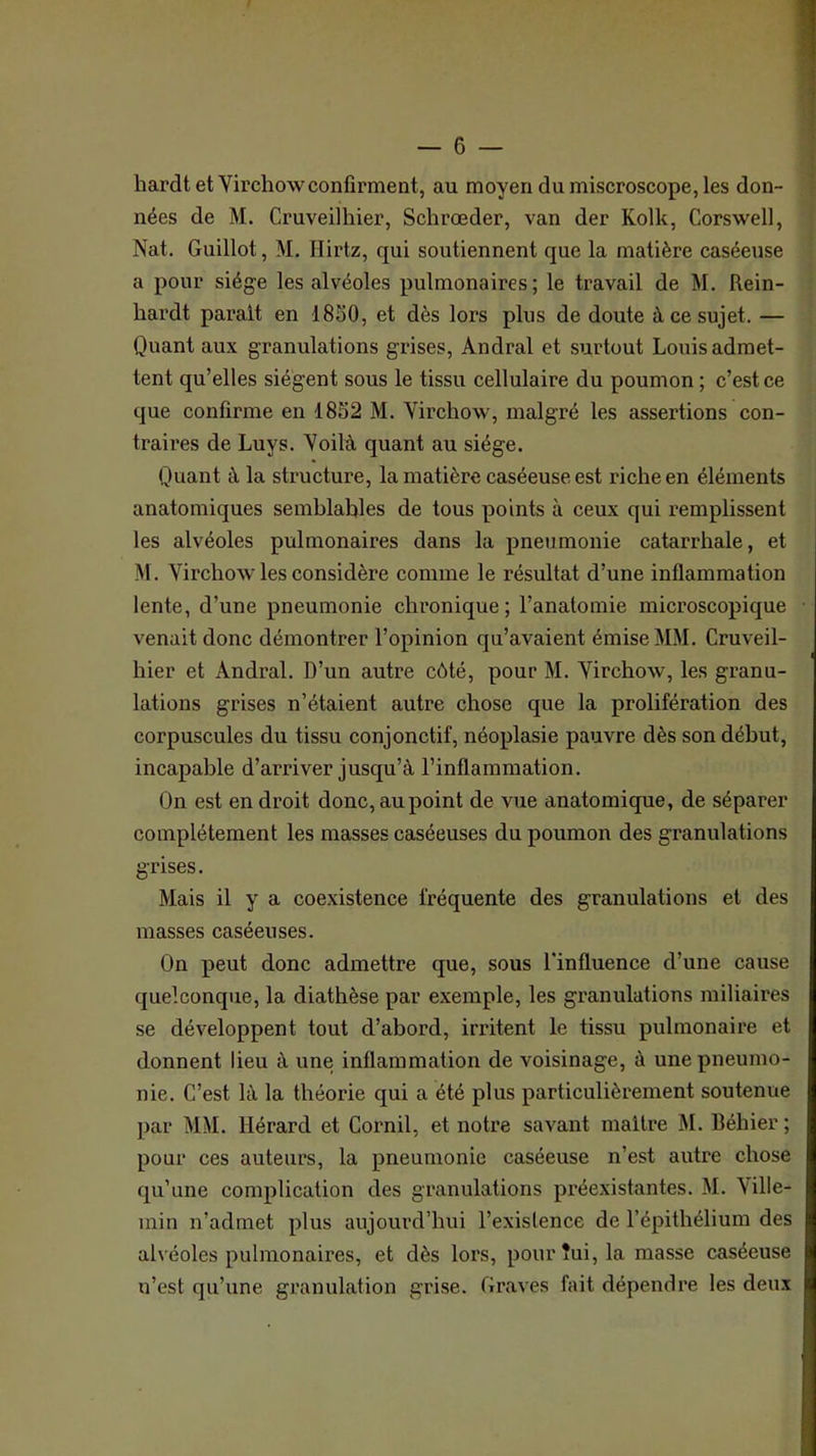 hardt et Yirchowconfirment, au moyen du miscroscope, les don- | nées de M. Cruveilhier, Schrœder, van der Kolk, Corswell, | Nat. Guillot, M. Hirtz, qui soutiennent que la matière caséeuse a pour siège les alvéoles pulmonaires; le travail de M. Rein- hardt parait en 18S0, et dès lors plus de doute à ce sujet. — Quant aux granulations grises, Andral et surtout Louis admet- tent qu’elles siègent sous le tissu cellulaire du poumon ; c’est ce que confirme en 1852 M. Virchow, malgré les assertions con- traires de Luys. Voilà quant au siège. Quant à la structure, la matière caséeuse est riche en éléments anatomiques semblables de tous points à ceux qui remplissent les alvéoles pulmonaires dans la pneumonie catarrhale, et M. Virchow les considère comme le résultat d’une inflammation lente, d’une pneumonie chronique ; l’anatomie microscopique • venait donc démontrer l’opinion qu’avaient émise MM. Cruveil- hier et Andral. D’un autre côté, pour M. Virchow, les granu- lations grises n’étaient autre chose que la prolifération des corpuscules du tissu conjonctif, néoplasie pauvre dès son début, incapable d’arriver jusqu’à l’inflammation. On est en droit donc, au point de vue anatomique, de séparer complètement les masses caséeuses du poumon des granulations grises. Mais il y a coexistence fréquente des granulations et des masses caséeuses. On peut donc admettre que, sous l'influence d’une cause quelconque, la diathèse par exemple, les granulations miliaires se développent tout d’abord, irritent le tissu pulmonaire et donnent lieu à une inflammation de voisinage, à une pneumo- nie. C’est là la théorie qui a été plus particulièrement soutenue par MM. Hérard et Cornil, et notre savant maître M. Béhier; pour ces auteurs, la pneumonie caséeuse n’est autre chose qu’une complication des granulations pi’éexistantes. M. \ille- min n’admet plus aujourd’hui l’existence de l’épithélium des alvéoles pulmonaires, et dès lors, pourîui, la masse caséeuse n’est qu’une granulation grise. Graves fait dépendre les deux