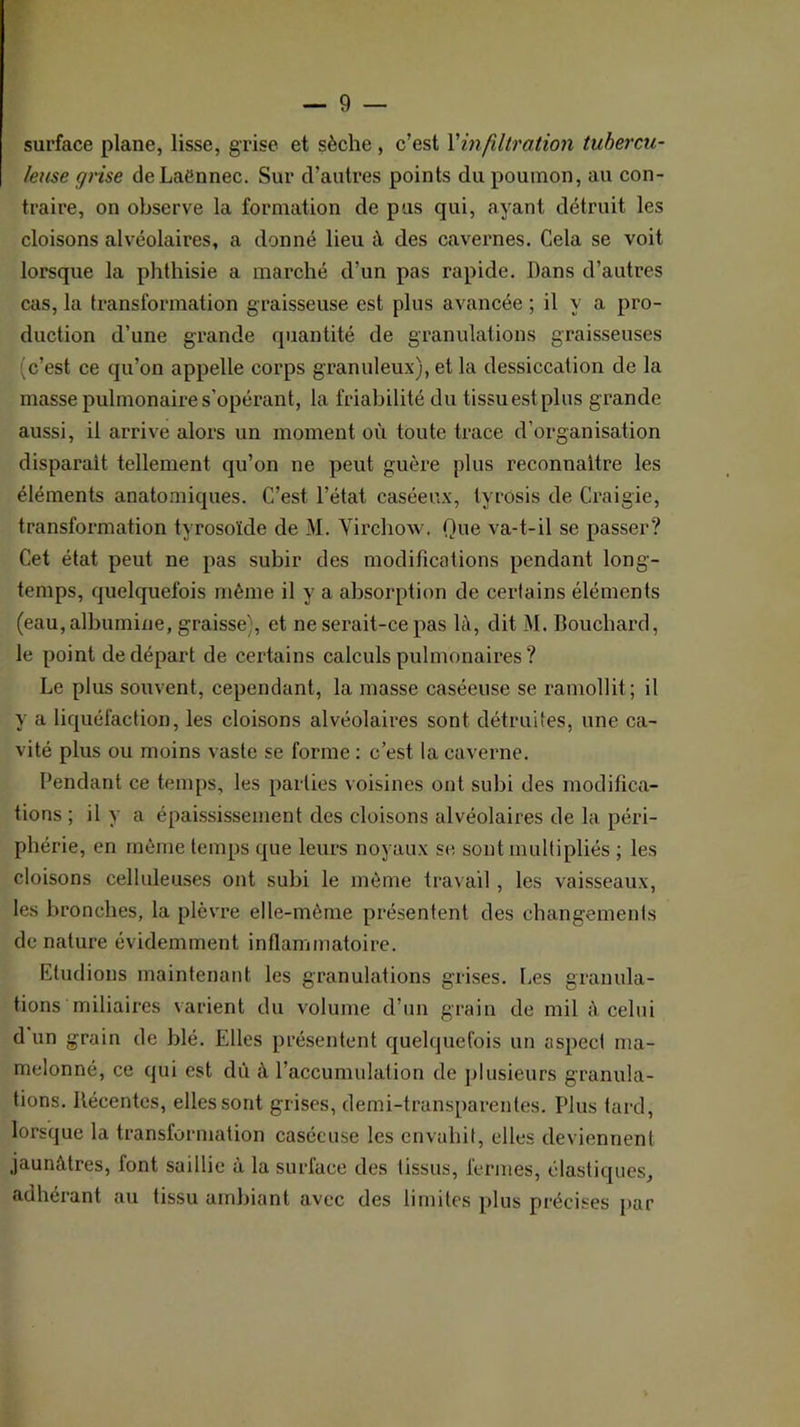 surface plane, lisse, grise et sèche, c’est Vinfiltration tubercu- leuse ffrise de Laënnec. Sur d’autres points du poumon, au con- traire, on observe la formation de pus qui, ayant détruit les cloisons alvéolaires, a donné lieu à. des cavernes. Cela se voit lorsque la phthisie a marché d’un pas rapide. Bans d’autres cas, la transformation graisseuse est plus avancée ; il y a pro- duction d’une grande quantité de granulations graisseuses (c’est ce qu’on appelle corps granuleux), et la dessiccation de la masse pulmonaire s’opérant, la friabilité du tissu est plus grande aussi, il arrive alors un moment où toute trace d’organisation disparait tellement qu’on ne peut guère plus reconnaître les éléments anatomiques. C’est l’état caséeux, tyrosis de Craigie, transformation tyrosoïde de M. Yirchow. Que va-t-il se passer? Cet état peut ne pas subir des modifications pendant long- temps, quelquefois même il y a absorption de certains éléments (eau, albumine, graisse), et ne serait-ce pas là, dit M. Bouchard, le point de départ de certains calculs pulmonaires ? Le plus souvent, cependant, la masse caséeuse se ramollit; il y a liquéfaction, les cloisons alvéolaires sont détruites, une ca- vité plus ou moins vaste se forme : c’est la caverne. Pendant ce temps, les parties voisines ont subi des modifica- tions ; il y a épaississement des cloisons alvéolaires de la péri- phérie, en môme temps que leurs noyaux se, sont multipliés ; les cloisons celluleuses ont subi le même travail, les vaisseaux, les bronches, la plèvre elle-même présentent des changements de nature évidemment inflammatoire. Etudions maintenant les granulations grises. Les granula- tions miliaires varient du v^olume d’un grain de mil à celui d un grain de blé. Elles présentent quelquefois un aspect ma- melonné, ce qui est dû à l’accumulation de ])lusieurs granula- tions. Récentes, elles sont grises, demi-transparentes. Plus taixl, lorsque la transformation caséeuse les envahit, elles deviennent jaunâtres, font saillie à la surface des tissus, fermes, élastiques, adhérant au tissu ambiant avec des limites plus précises par