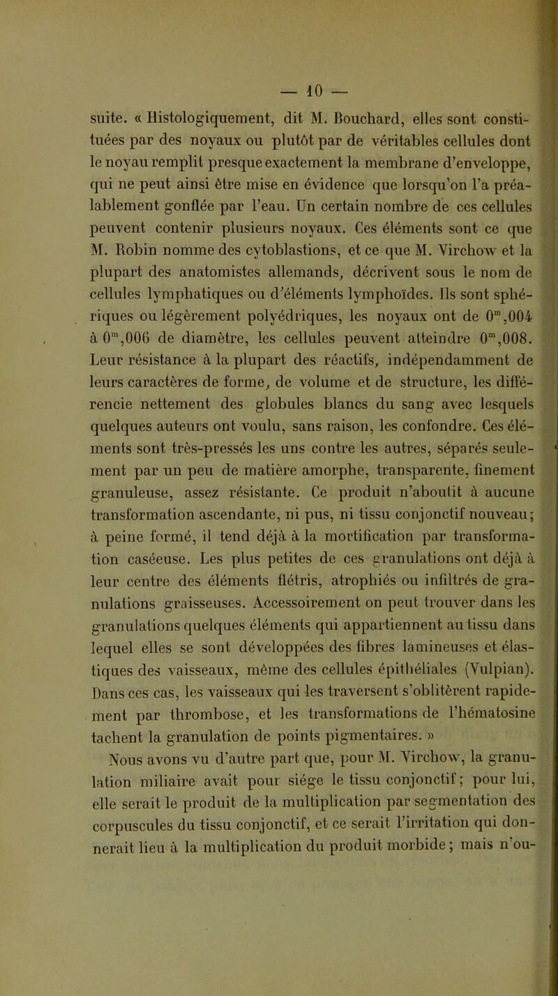 suite. « Histologiquement, dit M. Bouchard, elles sont consti- tuées par des noyaux ou plutôt par de véritables cellules dont le noyau remplit presque exactement la membrane d’enveloppe, | qui ne peut ainsi être mise en évidence que lorscpi’on l’a préa- î lablement gonflée par l’eau. Un certain nombre de ces cellules ! peuvent contenir plusieurs noyaux. Ces éléments sont ce que ! M. Robin nomme des cytoblastions, et ce que M. Virchow et la | plupart des anatomistes allemands, décrivent sous le nom de ' cellules lymphatiques ou d’éléments lymphoïdes. Ils sont sphé- ^ riques ou légèrement polyédriques, les noyaux ont de 0“,004 à 0*,00G de diamètre, les cellules peuvent atteindre 0‘,008. Leur résistance à la plupart des réactifs, indépendamment de leurs caractères de forme, de volume et de structure, les diflé- rencie nettement des globules blancs du sang avec lesquels quelques auteurs ont voulu, sans raison, les confondre. Ces élé- ments sont très-pressés les uns contre les autres, séparés seule- ‘ ment par un peu de matière amorphe, transparente, finement granuleuse, assez résistante. Ce produit n’aboulit à aucune transformation ascendante, ni pus, ni tissu conjonctif nouveau; à peine formé, il tend déjà à la mortification par transforma- tion caséeuse. Les plus petites de ces granulations ont déjà à leur centre des éléments flétris, atrophiés ou infiltrés de gra- nulations graisseuses. Accessoirement on peut trouver dans les granulations quelques éléments qui appartiennent au tissu dans lequel elles se sont développées des fibres lamineuses et élas- tiques des vaisseaux, môme des cellules épithéliales (Yulpian). Dans ces cas, les vaisseaux qui les traversent s’oblitèrent rapide- ment par thrombose, et les transformations de l’hématosine tachent la granulation de points pigmentaires. » Nous avons vu d’autre part que, pour M. Virchow, la granu- lation miliaire avait pour siège le tissu conjonctif ; pour lui, elle serait le produit de la multiplication par segmentation des corpuscules du tissu conjonctif, et ce serait l’irritation qui don- nerait lieu à la multiplication du produit morbide ; mais n’ou-