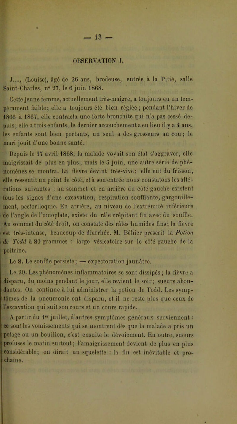 J..., (Louise), Agé de 26 ans, brodeuse, entrée à la Pitié, salle Saint-Charles, n“ 27, le 6 juin 1868. Cette jeune femme, actuellement très-maigre, a toujours eu un tem- pérament faible; elle a toujours été bien réglée; pendant l’hiver de 1866 à 1867, elle contracta une forte bronchite qui n’a pas cessé de- puis; elle a trois enfants, le dernier accouchement a eu lieu il y a 4 ans, les enfants sont bien portants, un seul a des grosseurs au cou ; le mari jouit d’une bonne santé. Depuis le 17 avril 1868, la malade voyait son état s’aggraver, elle maigrissait de plus en plus; mais le 5 juin, une autre série de phé- nomènes se montra. La fièvre devint très-vive; elle eut du frisson, elle ressentit un point de côté, et à son entrée nous constatons les alté- rations suivantes : au sommet et eu arrière du côté gauche existent tous les signes d’une excavation, respiration soufflante, gargouille- ment, pectoriloquic. En arrière,, au niveau de l’extrémité inférieure de l’angle de l’omoplate, existe du râle crépitant fin avec du souffle. Au sommet du côté droit, on constate des râles humides fins; la fièvre est très-intense, beaucoup de diarrhée. M. Béhier prescrit la Potion de Todd à 80 grammes : large vésicatoire sur le côté gauche de la poitrine. Le 8. Le souffle persiste; — expectoration jaunâtre. Le 20. Les phénomènes inflammatoires se sont dissipés; la fièvre a disparu, du moins pendant le jour, elle revient le soir; sueurs abon- dantes. On continue à lui administrer la potion de Todd. Les symp- tômes de la pneumonie ont disparu, et il ne reste plus que ceux de l’excavation qui suit son cours et un cours rapide. A partir du f juillet, d’autres symptômes généraux surviennent ; ce sont les vomissements qui se montrent dès que la malade a pris un potage ou un bouillon, c’est ensuite le dévoiement. En outre, sueurs profuses le matin surtout; l’amaigrissement devient de plus en plus considérable; on dirait un squelette : la fin est inévitable et pro- chaine.